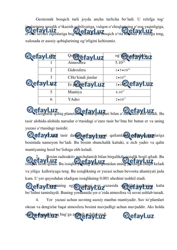  
 
Geotermik bosqich turli joyda ancha turlicha bo‘ladi. U relefga tog‘ 
jinslarining issiqlik o‘tkazish qobiliyatiga, vulqon o‘choqlarining o‘zoq yaqinligiga, 
er osti suvlari oqimlariga bog‘liq. Geotermik bosqich o‘rta hisobda 33 metrga teng, 
xulosada er asosiy qobiqlarining og‘irligini keltiramiz. 
 
№ 
Qobiqlar 
og‘irligi g hisobida 
1 
Atmosfera 
5.1021 
2 
Gidrosfera 
24
10
5
1


 
3 
CHo‘kindi jinslar 
24
10
2 
 
4 
Er po‘sti 
25
10
3
 
5 
Mantiya 
27
10
.
4
 
6 
YAdro 
27
10
2 
 
   
Geografik qobiq planetaning ichki qobiqlari bilan o‘zaro tasir etib turadi. Bu 
tasir alohida-alohida narsalar o‘rtasidagi o‘zaro tasir bo‘lma bir butun er va uning 
yuzasi o‘rtasidagi tasirdir. 
1. 
O‘zaro tasir dastavvat yer yuqori qatlamlarini ichki qatlamlariga 
bosimida namoyon bo‘ladi. Bu bosim shunchalik kattaki, u zich yadro va qalin 
mantiyaning hosil bo‘lishiga olib keladi. 
2. 
Bosim radioaktiv parchalanish bilan birgalikda issiqlik hosil qiladi. Bu 
issiqlik hosil qiladi. Bu issiqlik yerning ichki qismidan uning yuzasiga chiqib keladi 
va yiliga  kalloriyaga teng. Bu issiqlikning er yuzasi uchun bevosita ahamiyati juda 
kam. U yer quyoshdan oladigan issiqlikning 0.001 ulushini tashkil etadi. 
3. 
Planetaning og‘ir yadrosi yer yuzasida og‘irlik kuchining katta 
bo‘lishni taminlaydi. Buning yordamida yer o‘zida atmosfera va suvni ushlab turadi. 
4. 
Yer  yuzasi uchun suvning asosiy manbai mantiyadir. Suv to‘plamlari 
okean va dengizlar faqat atmosfera bosimi mavjudligi uchun mavjuddir. Aks holda 
suv bir daqiqadayoq bug‘ga aylanib uchib ketadi. 
