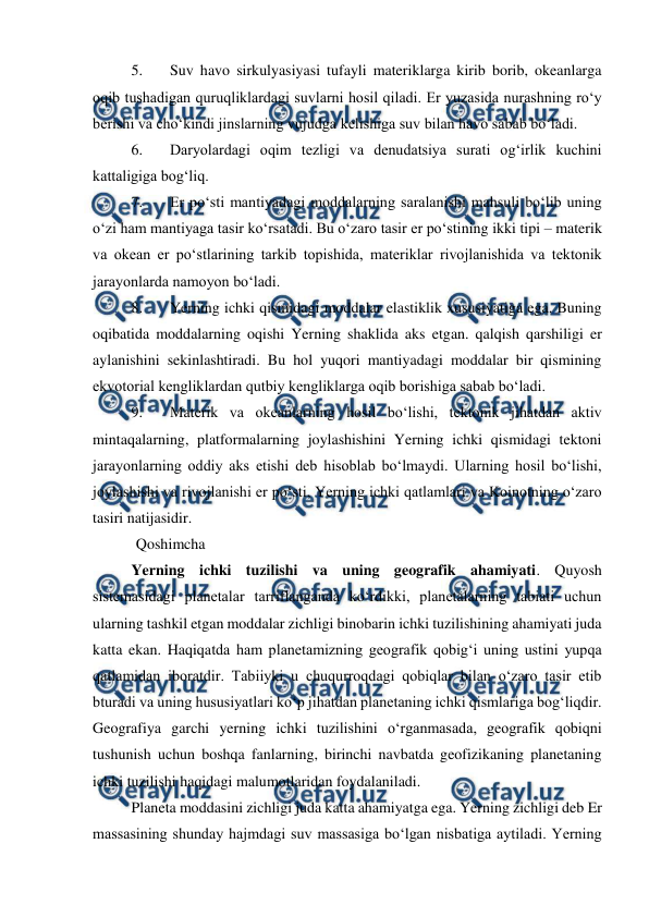  
 
5. 
Suv havo sirkulyasiyasi tufayli materiklarga kirib borib, okeanlarga 
oqib tushadigan quruqliklardagi suvlarni hosil qiladi. Er yuzasida nurashning ro‘y 
berishi va cho‘kindi jinslarning vujudga kelishiga suv bilan havo sabab bo‘ladi. 
6. 
Daryolardagi oqim tezligi va denudatsiya surati og‘irlik kuchini 
kattaligiga bog‘liq. 
7. 
Er po‘sti mantiyadagi moddalarning saralanishi mahsuli bo‘lib uning 
o‘zi ham mantiyaga tasir ko‘rsatadi. Bu o‘zaro tasir er po‘stining ikki tipi – materik 
va okean er po‘stlarining tarkib topishida, materiklar rivojlanishida va tektonik 
jarayonlarda namoyon bo‘ladi. 
8. 
Yerning ichki qismidagi moddalar elastiklik xususiyatiga ega. Buning 
oqibatida moddalarning oqishi Yerning shaklida aks etgan. qalqish qarshiligi er 
aylanishini sekinlashtiradi. Bu hol yuqori mantiyadagi moddalar bir qismining 
ekvotorial kengliklardan qutbiy kengliklarga oqib borishiga sabab bo‘ladi. 
9. 
Materik va okeanlarning hosil bo‘lishi, tektonik jihatdan aktiv 
mintaqalarning, platformalarning joylashishini Yerning ichki qismidagi tektoni 
jarayonlarning oddiy aks etishi deb hisoblab bo‘lmaydi. Ularning hosil bo‘lishi, 
joylashishi va rivojlanishi er po‘sti, Yerning ichki qatlamlari va Koinotning o‘zaro 
tasiri natijasidir. 
Qoshimcha 
Yerning ichki tuzilishi va uning geografik ahamiyati. Quyosh  
sistemasidagi planetalar tarriflanganda ko‘rdikki, planetalarning tabiati uchun 
ularning tashkil etgan moddalar zichligi binobarin ichki tuzilishining ahamiyati juda 
katta ekan. Haqiqatda ham planetamizning geografik qobig‘i uning ustini yupqa 
qatlamidan iboratdir. Tabiiyki u chuqurroqdagi qobiqlar bilan o‘zaro tasir etib 
bturadi va uning hususiyatlari ko‘p jihatdan planetaning ichki qismlariga bog‘liqdir. 
Geografiya garchi yerning ichki tuzilishini o‘rganmasada, geografik qobiqni 
tushunish uchun boshqa fanlarning, birinchi navbatda geofizikaning planetaning 
ichki tuzilishi haqidagi malumotlaridan foydalaniladi.  
Planeta moddasini zichligi juda katta ahamiyatga ega. Yerning zichligi deb Er 
massasining shunday hajmdagi suv massasiga bo‘lgan nisbatiga aytiladi. Yerning 
