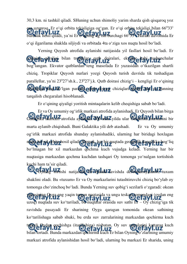  
 
30,3 km. ni tashkil qiladi. SHuning uchun shimoliy yarim sharda qish qisqaroq yoz 
esa uzunroq. Er o‘qi orbita tekisligiga og‘gan. Er o‘qi orbita tekisligi bilan 660331 
burchak hosil qiladi, ya’ni Er o‘qining og‘ish burchagi 660331. Harakt davomida Er 
o‘qi ilgarilama shaklda siljiydi va orbitada 4ta o‘ziga xos nuqta hosil bo‘ladi. 
 
Yerning Quyosh atrofida aylanishi natijasida yil fasllari hosil bo‘ladi. Er 
o‘qining qiyaligi bilan tropiklar, qutb doiralari, ekvator kabi tushunchalar 
bog‘langan. Ekvator qutblardan teng masofada Er yuzasidan o‘tkazilgan shartli 
chiziq. Tropiklar Quyosh nurlari yozgi Quyosh turish davrida tik tushadigan 
parallellar, ya’ni 230271sh.k., 230271j.k. Qutb doirasi chizig‘i – kengligi Er o‘qining 
qiyaligiga teng bo‘lgan parallel, qutb doirasi chiziqlari qutbiy tun va kunning 
tarqalish chegaralari hisoblanadi. 
 
Er o‘qining qiyaligi yoritish mintaqalarin kelib cheqishiga sabab bo‘ladi. 
 
Er va Oy umumiy og‘irlik markazi atrofida aylanishadi. Er Quyosh bilan birga 
Galaktika markazi atrofida aylanadi. 200 mln. yilda ular Galaktika markazini bir 
marta aylanib chiqishadi. Buni Galaktika yili deb atashadi. 
Er va Oy umumiy 
og‘irlik markazi atrofida shunday aylanishadiki, ularning har biridagi hoxlagan 
nuqta bir xil orbita hosil qiladi. Demak, har bir nuqtada geografik kenglikka bog‘liq 
bo‘lmagan bir xil markazdan qochma kuch vujudga keladi. Yerning har bir 
nuqtasiga markazdan qochma kuchdan tashqari Oy tomonga yo‘nalgan tortishish 
kuchi ham ta’sir qiladi. 
 
Oyning tortishi natijasida Er elastik ravishda deformatsiyalanib, tuxum 
shaklini oladi. Bu «tuxum» Er va Oy markazlarini tutashtiruvchi chiziq bo‘ylab oy 
tomonga cho‘zinchoq bo‘ladi. Bunda Yerning suv qobig‘i sezilarli o‘zgaradi: okean 
yuzasining Oyga eng yaqin turgan nuqtasida va unga teskari tomondagi (oydan eng 
uzoq) nuqtada suv ko‘tariladi, bu nuqtalar orasida suv sathi Er – Oy chizig‘iga tik 
ravishda pasayadi Er sharining Oyga qaragan tomonida okean sathining 
ko‘tarilishaga sabab shuki, bu erda suv zarralarining markazdan qochirma kuch 
tufayli Oydan qochishga (itarilishiga) nisbatan, Oy suv zarralarini kattaroq kuch 
bilan tortadi. Bunda markazdan qochirma kuch Er bilan Oyning o‘zlarining umumiy 
markazi atrofida aylanishidan hosil bo‘ladi, ularning bu markazi Er sharida, uning 

