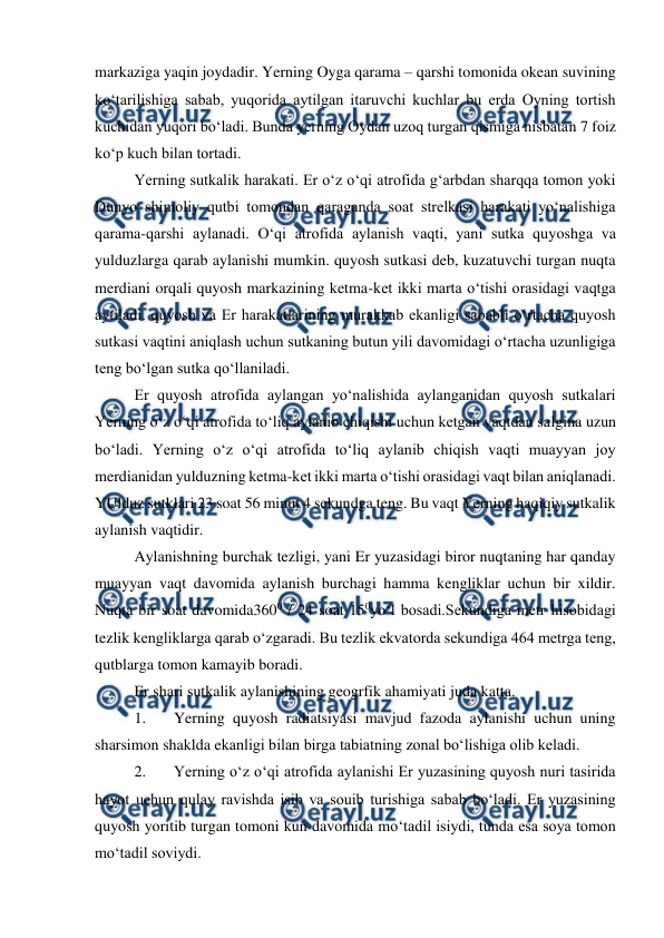  
 
markaziga yaqin joydadir. Yerning Oyga qarama – qarshi tomonida okean suvining 
ko‘tarilishiga sabab, yuqorida aytilgan itaruvchi kuchlar bu erda Oyning tortish 
kuchidan yuqori bo‘ladi. Bunda yerning Oydan uzoq turgan qismiga nisbatan 7 foiz 
ko‘p kuch bilan tortadi.  
Yerning sutkalik harakati. Er o‘z o‘qi atrofida g‘arbdan sharqqa tomon yoki 
Dunyo shimoliy qutbi tomondan qaraganda soat strelkasi harakati yo‘nalishiga 
qarama-qarshi aylanadi. O‘qi atrofida aylanish vaqti, yani sutka quyoshga va 
yulduzlarga qarab aylanishi mumkin. quyosh sutkasi deb, kuzatuvchi turgan nuqta 
merdiani orqali quyosh markazining ketma-ket ikki marta o‘tishi orasidagi vaqtga 
aytiladi. quyosh va Er harakatlarining murakkab ekanligi sababli o‘rtacha quyosh 
sutkasi vaqtini aniqlash uchun sutkaning butun yili davomidagi o‘rtacha uzunligiga 
teng bo‘lgan sutka qo‘llaniladi.  
Er quyosh atrofida aylangan yo‘nalishida aylanganidan quyosh sutkalari 
Yerning o‘z o‘qi atrofida to‘liq aylanib chiqishi uchun ketgan vaqtdan salgina uzun 
bo‘ladi. Yerning o‘z o‘qi atrofida to‘liq aylanib chiqish vaqti muayyan joy 
merdianidan yulduzning ketma-ket ikki marta o‘tishi orasidagi vaqt bilan aniqlanadi. 
YUlduz sutklari 23 soat 56 minut 4 sekundga teng. Bu vaqt Yerning haqiqiy sutkalik 
aylanish vaqtidir. 
Aylanishning burchak tezligi, yani Er yuzasidagi biror nuqtaning har qanday 
muayyan vaqt davomida aylanish burchagi hamma kengliklar uchun bir xildir. 
Nuqta bir soat davomida3600 / 24 soat 150yo‘l bosadi.Sekundiga metr hisobidagi 
tezlik kengliklarga qarab o‘zgaradi. Bu tezlik ekvatorda sekundiga 464 metrga teng, 
qutblarga tomon kamayib boradi.  
Er shari sutkalik aylanishining geogrfik ahamiyati juda katta.  
1. 
Yerning quyosh radiatsiyasi mavjud fazoda aylanishi uchun uning 
sharsimon shaklda ekanligi bilan birga tabiatning zonal bo‘lishiga olib keladi.  
2. 
Yerning o‘z o‘qi atrofida aylanishi Er yuzasining quyosh nuri tasirida 
hayot uchun qulay ravishda isib va souib turishiga sabab bo‘ladi. Er yuzasining 
quyosh yoritib turgan tomoni kun davomida mo‘tadil isiydi, tunda esa soya tomon 
mo‘tadil soviydi.  
