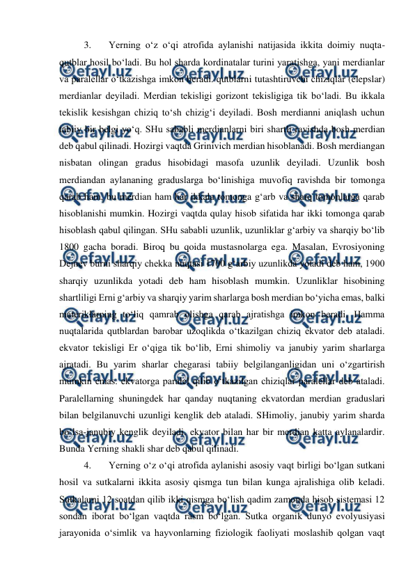  
 
3. 
Yerning o‘z o‘qi atrofida aylanishi natijasida ikkita doimiy nuqta-
qutblar hosil bo‘ladi. Bu hol sharda kordinatalar turini yaratishga, yani merdianlar 
va paralellar o‘tkazishga imkon beradi. qutblarni tutashtiruvchi chiziqlar (elepslar) 
merdianlar deyiladi. Merdian tekisligi gorizont tekisligiga tik bo‘ladi. Bu ikkala 
tekislik kesishgan chiziq to‘sh chizig‘i deyiladi. Bosh merdianni aniqlash uchun 
tabiiy bir belgi yo‘q. SHu sababli merdianlarni biri shartli ravishda bosh merdian 
deb qabul qilinadi. Hozirgi vaqtda Grinivich merdian hisoblanadi. Bosh merdiangan 
nisbatan olingan gradus hisobidagi masofa uzunlik deyiladi. Uzunlik bosh 
merdiandan aylananing graduslarga bo‘linishiga muvofiq ravishda bir tomonga 
qarab ham, bu merdian ham har ikkala tomonga g‘arb va sharq tomonlarga qarab 
hisoblanishi mumkin. Hozirgi vaqtda qulay hisob sifatida har ikki tomonga qarab 
hisoblash qabul qilingan. SHu sababli uzunlik, uzunliklar g‘arbiy va sharqiy bo‘lib 
1800 gacha boradi. Biroq bu qoida mustasnolarga ega. Masalan, Evrosiyoning 
Dejnev burni sharqiy chekka nuqtasi 1700 g‘arbiy uzunlikda yotadi deb ham, 1900 
sharqiy uzunlikda yotadi deb ham hisoblash mumkin. Uzunliklar hisobining 
shartliligi Erni g‘arbiy va sharqiy yarim sharlarga bosh merdian bo‘yicha emas, balki 
materiklarning to‘liq qamrab olishga qarab ajratishga imkon beradi. Hamma 
nuqtalarida qutblardan barobar uzoqlikda o‘tkazilgan chiziq ekvator deb ataladi. 
ekvator tekisligi Er o‘qiga tik bo‘lib, Erni shimoliy va janubiy yarim sharlarga 
ajratadi. Bu yarim sharlar chegarasi tabiiy belgilanganligidan uni o‘zgartirish 
mumkin emas. ekvatorga paralel qilib o‘tkazilgan chiziqlar paralellar deb ataladi. 
Paralellarning shuningdek har qanday nuqtaning ekvatordan merdian graduslari 
bilan belgilanuvchi uzunligi kenglik deb ataladi. SHimoliy, janubiy yarim sharda 
bo‘lsa-janubiy kenglik deyiladi. ekvator bilan har bir merdian katta aylanalardir. 
Bunda Yerning shakli shar deb qabul qilinadi.  
4. 
Yerning o‘z o‘qi atrofida aylanishi asosiy vaqt birligi bo‘lgan sutkani 
hosil va sutkalarni ikkita asosiy qismga tun bilan kunga ajralishiga olib keladi. 
Sutkalarni 12 soatdan qilib ikki qismga bo‘lish qadim zamonda hisob sistemasi 12 
sondan iborat bo‘lgan vaqtda rasm bo‘lgan. Sutka organik dunyo evolyusiyasi 
jarayonida o‘simlik va hayvonlarning fiziologik faoliyati moslashib qolgan vaqt 
