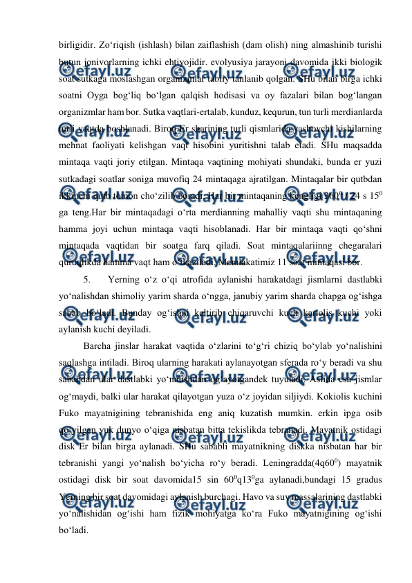  
 
birligidir. Zo‘riqish (ishlash) bilan zaiflashish (dam olish) ning almashinib turishi 
butun jonivorlarning ichki ehtiyojidir. evolyusiya jarayoni davomida ikki biologik 
soat sutkaga moslashgan organizmlar tabiiy tanlanib qolgan. SHu bilan birga ichki 
soatni Oyga bog‘liq bo‘lgan qalqish hodisasi va oy fazalari bilan bog‘langan 
organizmlar ham bor. Sutka vaqtlari-ertalab, kunduz, kequrun, tun turli merdianlarda 
turli vaqtda boshlanadi. Biroq Er sharining turli qismlarida yashovchi kishilarning 
mehnat faoliyati kelishgan vaqt hisobini yuritishni talab etadi. SHu maqsadda 
mintaqa vaqti joriy etilgan. Mintaqa vaqtining mohiyati shundaki, bunda er yuzi 
sutkadagi soatlar soniga muvofiq 24 mintaqaga ajratilgan. Mintaqalar bir qutbdan 
ikkinchi qutb tomon cho‘zilib boradi. Har bir mintaqaning kengligi 3600 / 24 s 150  
ga teng.Har bir mintaqadagi o‘rta merdianning mahalliy vaqti shu mintaqaning 
hamma joyi uchun mintaqa vaqti hisoblanadi. Har bir mintaqa vaqti qo‘shni 
mintaqada vaqtidan bir soatga farq qiladi. Soat mintaqalariinng chegaralari 
quruqlikda hamma vaqt ham o‘tkaziladi. Mamlakatimiz 11 soat mintaqasi bor.  
5. 
Yerning o‘z o‘qi atrofida aylanishi harakatdagi jismlarni dastlabki 
yo‘nalishdan shimoliy yarim sharda o‘ngga, janubiy yarim sharda chapga og‘ishga 
sabab bo‘ladi. Bunday og‘ishni keltirib chiqaruvchi kuch kariolis kuchi yoki 
aylanish kuchi deyiladi.  
Barcha jinslar harakat vaqtida o‘zlarini to‘g‘ri chiziq bo‘ylab yo‘nalishini 
saqlashga intiladi. Biroq ularning harakati aylanayotgan sferada ro‘y beradi va shu 
sababdan ular dastlabki yo‘nalishdan og‘ayotgandek tuyuladi. Aslida esa jismlar 
og‘maydi, balki ular harakat qilayotgan yuza o‘z joyidan siljiydi. Kokiolis kuchini 
Fuko mayatnigining tebranishida eng aniq kuzatish mumkin. erkin ipga osib 
qo‘yilgan yuk dunyo o‘qiga nisbatan bitta tekislikda tebranadi. Mayatnik ostidagi 
disk Er bilan birga aylanadi. SHu sababli mayatnikning diskka nisbatan har bir 
tebranishi yangi yo‘nalish bo‘yicha ro‘y beradi. Leningradda(4q600) mayatnik 
ostidagi disk bir soat davomida15 sin 600q130ga aylanadi,bundagi 15 gradus 
Yerning bir soat davomidagi aylanish burchagi. Havo va suv massalarining dastlabki 
yo‘nalishidan og‘ishi ham fizik mohiyatga ko‘ra Fuko mayatnigining og‘ishi 
bo‘ladi.  
