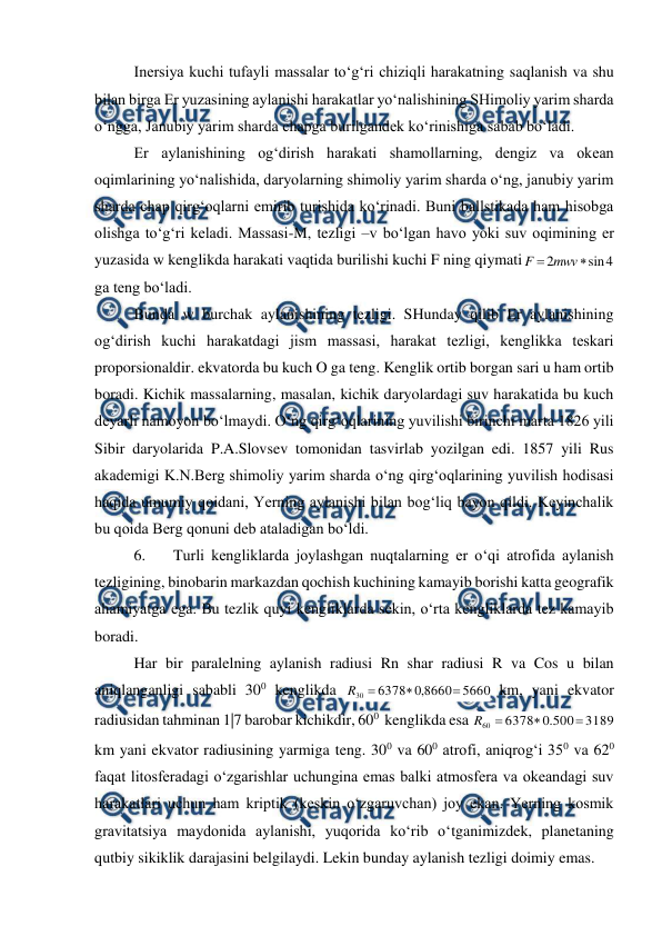  
 
Inersiya kuchi tufayli massalar to‘g‘ri chiziqli harakatning saqlanish va shu 
bilan birga Er yuzasining aylanishi harakatlar yo‘nalishining SHimoliy yarim sharda 
o‘ngga, Janubiy yarim sharda chapga burilgandek ko‘rinishiga sabab bo‘ladi.  
Er aylanishining og‘dirish harakati shamollarning, dengiz va okean 
oqimlarining yo‘nalishida, daryolarning shimoliy yarim sharda o‘ng, janubiy yarim 
sharda chap qirg‘oqlarni emirib turishida ko‘rinadi. Buni ballstikada ham hisobga 
olishga to‘g‘ri keladi. Massasi-M, tezligi –v bo‘lgan havo yoki suv oqimining er 
yuzasida w kenglikda harakati vaqtida burilishi kuchi F ning qiymati
4
sin
2

mwv
F
ga teng bo‘ladi.  
Bunda w burchak aylanishining tezligi. SHunday qilib Er aylanishining 
og‘dirish kuchi harakatdagi jism massasi, harakat tezligi, kenglikka teskari 
proporsionaldir. ekvatorda bu kuch O ga teng. Kenglik ortib borgan sari u ham ortib 
boradi. Kichik massalarning, masalan, kichik daryolardagi suv harakatida bu kuch 
deyarli namoyon bo‘lmaydi. O‘ng qirg‘oqlarining yuvilishi birinchi marta 1826 yili 
Sibir daryolarida P.A.Slovsev tomonidan tasvirlab yozilgan edi. 1857 yili Rus 
akademigi K.N.Berg shimoliy yarim sharda o‘ng qirg‘oqlarining yuvilish hodisasi 
haqida umumiy qoidani, Yerning aylanishi bilan bog‘liq bayon qildi. Keyinchalik 
bu qoida Berg qonuni deb ataladigan bo‘ldi.  
6. 
Turli kengliklarda joylashgan nuqtalarning er o‘qi atrofida aylanish 
tezligining, binobarin markazdan qochish kuchining kamayib borishi katta geografik 
ahamiyatga ega. Bu tezlik quyi kengliklarda sekin, o‘rta kengliklarda tez kamayib 
boradi.  
Har bir paralelning aylanish radiusi Rn shar radiusi R va Cos u bilan 
aniqlanganligi sababli 300 kenglikda 
5660
8660
,
0
6378
30



R
 km, yani ekvator 
radiusidan tahminan 1|7 barobar kichikdir, 600  kenglikda esa 
3189
500
.
0
6378
60



R
km yani ekvator radiusining yarmiga teng. 300 va 600 atrofi, aniqrog‘i 350 va 620 
faqat litosferadagi o‘zgarishlar uchungina emas balki atmosfera va okeandagi suv 
harakatlari uchun ham kriptik (keskin o‘zgaruvchan) joy ekan. Yerning kosmik 
gravitatsiya maydonida aylanishi, yuqorida ko‘rib o‘tganimizdek, planetaning 
qutbiy sikiklik darajasini belgilaydi. Lekin bunday aylanish tezligi doimiy emas.  
