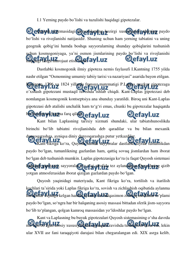  
 
I.1 Yerning paydo bo’lishi va tuzulishi haqidagi gipotezalar. 
 
Quyosh sistemasidagi sayyoralarning hozirgi xususiyatlari ularning paydo 
bo‘lishi va rivojlanishi natijasidir. Shuning uchun ham yerning tabiatini va uning 
geograik qobig‘ini hamda boshqa sayyoralarning shunday qobiqlarini tushunish 
uchun kosmogoniyaga, ya’ni osmon jismlarining paydo bo’lishi va rivojlanishi 
haqidagi fanga murojaat etish zarur. 
 
Dastlabki kosmogonik ilmiy gipoteza nemis faylasufi I.Kantning 1755 yilda 
nashr etilgan “Osmonning umumiy tabiiy tarixi va nazariyasi” asarida bayon etilgan. 
Keyinroq, 1796 va 1824 yillarda fransuz matematigi P.Laplas mazkur gipotezaga 
o’xshash gipotezani mustaqil ravishda ishlab chiqdi. Kant-Laplas gipotezasi deb 
nomlangan kosmogonik kontseptsiya ana shunday yaratildi. Biroq uni Kant-Laplas 
gipotezasi deb atalishi unchalik ham to‘g‘ri emas, chunki bu gipotezalar haqiqatda 
bir-biridan anchagina farq qiladi. 
 
Kant bilan Laplasning tarixiy xizmati shundaki, ular tabiatshunoslikda 
birinchi bo‘lib tabiatni rivojlanishda deb qaradilar va bu bilan mexanik 
dunyoqarashga, ayniqsa diniy dunyoqarashga putur yetkazdilar. 
 
Kant fikriga ko‘ra, Quyosh hamda sayyoralar dastlabki siyrak tumanlikdan 
paydo bo‘lgan, tumanlikning gazlardan ham, qattiq sovuq jismlardan ham iborat 
bo‘lgan deb tushunish mumkin. Laplas gipotezasiga ko‘ra (u faqat Quyosh sistemasi 
haqidagi gipoteza), sayyoralar o‘z o‘qi atrofida tez aylanadigan Quyoshning qizib 
yotgan atmosferasidan iborat qizigan gazlardan paydo bo‘lgan. 
 
Quyosh yaqinidagi materiyada, Kant fikriga ko‘ra, tortilish va itarilish 
kuchlari ta’sirida yoki Laplas fikriga ko‘ra, sovish va zichlashish oqibatida aylanma 
harakatlar vujudga kelgan hamda aylanuvchi halqasimon zichroq moddalar to‘plami 
paydo bo‘lgan, so‘ngra har bir halqaning asosiy massasi bittadan sferik jism-sayyora 
bo‘lib to‘plangan, qolgan kamroq massasidan yo‘ldoshlar paydo bo‘lgan. 
 
Kant va Laplasning bu buyuk gipotezalari Quyosh sistemasining o‘sha davrda 
ma’lum bo‘lgan asosiy xususiyatlarini qoniqarli ravishda tushuntirib berar edi, lekin 
ular XVII asr fani taraqqiyoti darajasi bilan chegaralangan edi. XIX asrga kelib, 
