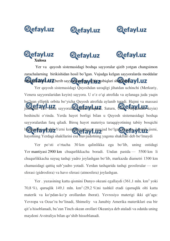  
 
 
  
 
 
 
 
Xulosa  
 Yer va  quyosh sistemasidagi boshqa sayyoralar qizib yotgan changsimon 
zarachalarning  birikishidan hosil bo’lgan. Vujudga kelgan sayyoralarda moddalar 
tabaqalashuvi ro’y berib sayyoralarning  ichki qobiqlari shakllandi. 
Yer quyosh sistemasidagi Quyoshdan uzoqligi jihatdan uchinchi (Merkuriy, 
Venera sayyoralaridan keyin) sayyora. U oʻz oʻqi atrofida va aylanaga juda yaqin 
boʻlgan elliptik orbita boʻyicha Quyosh atrofida aylanib turadi. Hajmi va massasi 
jihatidan Yer. katta sayyoralar ichida (Yupiter, Saturn, Uran, Neptundan keyin) 
beshinchi oʻrinda. Yerda hayot borligi bilan u Quyosh sistemasidagi boshqa 
sayyoralardan farq qiladi. Biroq hayot materiya taraqqiyotining tabiiy bosqichi 
boʻlganligi sababli Yerni koinotning hayot mavjud boʻlgan yagona. kosmik jismi, 
hayotning Yerdagi shakllarini esa mavjudotning yagona shakllari deb boʻlmaydi 
Yer poʻsti oʻrtacha 30 km qalinlikka ega boʻlib, uning ostidagi 
Yer mantiyasi 2900 km chuqurlikkacha boradi. Undan pastda — 5500 km li 
chuqurlikkacha suyuq tashqi yadro joylashgan boʻlib, markazda diametri 1500 km 
chamasidagi qattiq subʼyadro yotadi. Yerdan tashqarida tashqi geosferalar — suv 
sferasi (gidrosfera) va havo sferasi (atmosfera) joylashgan. 
Yer . yuzasining katta qismini Dunyo okeani egallaydi (361,1 mln. km2 yoki 
70,8 %), quruqlik 149,1 mln. km2 (29,2 %)ni tashkil etadi (quruqlik olti katta 
materik va koʻpdan-koʻp orollardan iborat). Yevrosiyo materigi ikki qitʼaga: 
Yevropa va Ocueʼra boʻlinadi, Shimoliy  va Janubiy Amerika materiklari esa bir 
qitʼa hisoblanadi, baʼzan Tinch okean orollari Okeaniya deb ataladi va odatda uning 
maydoni Avstraliya bilan qoʻshib hissoblanadi. 
