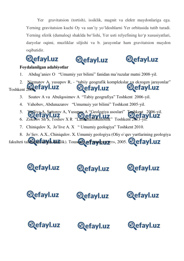  
 
Yer  gravitatsion (tortish), issiklik, magnit va elektr maydonlariga ega. 
Yerning gravitatsion kuchi Oy va sunʼiy yoʻldoshlarni Yer orbitasida tutib turadi. 
Yerning sferik (dumaloq) shaklda boʻlishi, Yer usti relyefining koʻp xususiyatlari, 
daryolar oqimi, muzliklar siljishi va b. jarayonlar ham gravitatsion maydon 
oqibatidir. 
 
Foydalanilgan adabiyotlar   
1.   Abdug’aniev O   “Umumiy yer bilimi” fanidan ma’ruzalar matni 2008-yil. 
2.  Nigmatov A, yusupov R, - “tabiiy geografik komplekslar va ekzogen jarayonlar” 
Toshkent 2006. 
3.   Soatov A va  Abulqosimov A  “Tabiy geografiya” Toshkent  2006-yil. 
4.  Vahobov, Abdunazarov   “Umumuiy yer bilimi” Toshkent 2005-yil. 
5.  Yo’live A, Sattorov A, Yusupov A “Geologiya asoslari”  Toshkent   2006-yil. 
6. Zokirov Sh S, Toshov X R  “Landshaftshunoslik”  Toshkent 2013-yil. 
7. Chiniqulov X,  Jo’live A. X   “ Umumiy geologiya” Toshkent 2010.  
8. Jo`liev. A.X., Chiniqulov. X. Umumiy geologiya (Oliy o`quv yurtlarining geologiya 
fakulteti talabalari uchun darslik). Тошкент, «Университет», 2005.  
 
