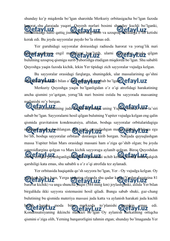  
 
shunday ko’p miqdorda bo’lgan sharoitda Merkuriy orbitasigacha bo’lgan fazoda 
harorat shu darajada yuqori, Quyosh nurlari bosimi shunday kuchli bo’lganki, 
tumanlikdagi hatto qattiq jismlar ham bug’lanib va uzoqroq sferalarga o’tib ketishi 
kerak edi. Bu joyda sayyoralar paydo bo’la olmas edi. 
 
Yer guruhidagi sayyoralar doirasidagi radiusda harorat va yorug’lik nuri 
bosimi gazsimon engil massalarni bug’latib, ularni sayyoralar paydo qilgan 
bulutning uzoqroq qismiga surib yuborishga etadigan miqdorda bo’lgan. Shu sababli 
Quyoshga yaqin fazoda kichik, lekin Yer tipidagi zich sayyoralar vujudga kelgan. 
 
Bu sayyoralar orasidagi farqlarga, shuningdek, ular massalarining qo’shni 
sayyoralar massalari bilan o’zaro tahsiri ham sabab bo’lgan. 
 
Merkuriy Quyoshga yaqin bo’lganligidan o’z o’qi atrofidagi harakatining 
ancha qismini yo’qotgan, yorug’lik nuri bosimi ostida bu sayyorada massaning 
nurlanishi ro’y bergan. 
 
Mars massasining juda kichik bo’lishiga uning Yupiter bilan o’zaro ta’siri 
sabab bo’lgan. Sayyoralarni hosil qilgan bulutning Yupiter vujudga kelgan eng qalin 
qismida gravitatsion kondensatsiya, aftidan, boshqa sayyoralar orbitalaridagiga 
nisbatan ertaroq boshlangan. Bu joyda quyuqlashgan massa elliptik orbitaga ega 
bo’lib, boshqa sayyoralar orbitasi  doirasiga kirib borgan. Natijada quyuqlashgan 
massa Yupiter bilan Mars orasidagi massani ham o’ziga qo’shib olgan; bu joyda 
asteroidlargina qolgan va Mars kichik sayyoraga aylanib qolgan. Biroq Quyoshdan 
ancha uzoqda joylashganligidan Mars  massasini uchib ketishi hamda unda qalqish 
qarshiligi kata emas, shu sababli u o’z o’qi atrofida tez aylanadi. 
 
Yer orbitasida haqiqatda qo’sh sayyora bo’lgan, Yer - Oy vujudga kelgan. Oy 
yo’ldosh bo’lsa ham, Yerga nisbatan olganda shu qadar katta (Yerdan faqatgina 81 
baravar kichik) va unga shuncha yaqin (384 ming km) joylashganki, aslida Yer bilan 
birgalikda ikki sayyora sistemasini hosil qiladi. Bunga sabab shuki, gaz-chang 
bulutining bu qismida materiya massasi juda katta va aylanish harakati juda kuchli 
bo’lib, 
barcha 
moda 
bitta 
markazda 
to’planishi 
mumkin 
emas 
edi. 
Kondensatsiyaning ikkinchi markazi bo’lgan Oy aylanish harkatining ortiqcha 
qismini o’ziga olib, Yerning barqarorligini tahmin etgan; shunday bo’lmaganda Yer 
