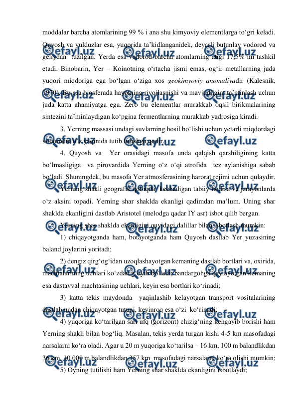  
 
moddalar barcha atomlarining 99 % i ana shu kimyoviy elementlarga to‘gri keladi. 
Quyosh va yulduzlar esa, yuqorida ta’kidlanganidek, deyarli butunlay vodorod va 
geliydan  tuzilgan. Yerda esa vodorod barcha atomlarning atigi 17,5% ini tashkil 
etadi. Binobarin, Yer – Koinotning o‘rtacha jismi emas, og‘ir metallarning juda 
yuqori miqdoriga ega bo‘lgan o‘ziga xos geokimyoviy anomaliyadir (Kalesnik, 
1970). Bu esa biosferada hayotning rivojlasnishi va mavjudligini ta’minlash uchun 
juda katta ahamiyatga ega. Zero bu elementlar murakkab oqsil birikmalarining 
sintezini ta’minlaydigan ko‘pgina fermentlarning murakkab yadrosiga kiradi. 
 
3. Yerning massasi undagi suvlarning hosil bo‘lishi uchun yetarli miqdordagi 
vodorodni o‘z yaqinida tutib turishga qodir. 
 
4. Quyosh va  Yer orasidagi masofa unda qalqish qarshiligining katta 
bo‘lmasligiga  va pirovardida Yerning o‘z o‘qi atrofida  tez aylanishiga sabab 
bo‘ladi. Shuningdek, bu masofa Yer atmosferasining harorat rejimi uchun qulaydir. 
 
Yerning shakli geografik qobiqda  kechadigan tabiiy hodisa va jarayonlarda 
o‘z aksini topadi. Yerning shar shaklda ekanligi qadimdan ma’lum. Uning shar 
shaklda ekanligini dastlab Aristotel (melodga qadar IY asr) isbot qilib bergan. 
  
Yerning shar shaklda ekanligini quyidagi dalillar bilan isbotlash mumkin: 
1) chiqayotganda ham, botayotganda ham Quyosh dastlab Yer yuzasining 
baland joylarini yoritadi; 
2) dengiz qirg‘og‘idan uzoqlashayotgan kemaning dastlab bortlari va, oxirida, 
machtalarining uchlari ko‘zdan g‘oyib bo‘ladi; bandargohga qaytayotgan kemaning 
esa dastavval machtasining uchlari, keyin esa bortlari ko‘rinadi; 
3) katta tekis maydonda  yaqinlashib kelayotgan transport vositalarining  
dastlab undan chiqayotgan tutuni, keyinroq esa o‘zi  ko‘rinadi; 
4) yuqoriga ko‘tarilgan sari ufq (gorizont) chizig‘ning kengayib borishi ham 
Yerning shakli bilan bog‘liq. Masalan, tekis yerda turgan kishi 4-5 km masofadagi 
narsalarni ko‘ra oladi. Agar u 20 m yuqoriga ko‘tarilsa – 16 km, 100 m balandlikdan 
36 km, 10 000 m balandlikdan 357 km  masofadagi narsalarni ko‘ra olishi mumkin; 
5) Oyning tutilishi ham Yerning shar shaklda ekanligini isbotlaydi; 
