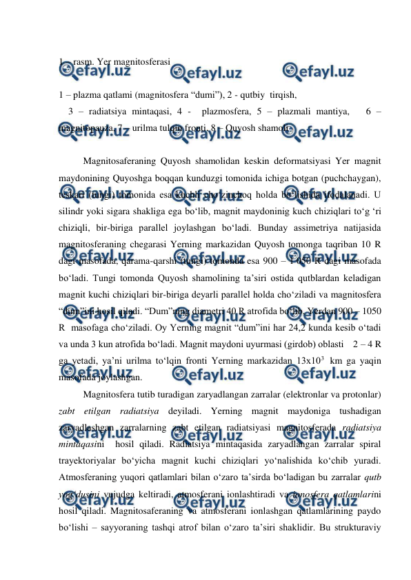  
 
 
1 – rasm. Yer magnitosferasi 
 
1 – plazma qatlami (magnitosfera “dumi”), 2 - qutbiy  tirqish, 
    3 – radiatsiya mintaqasi, 4 -  plazmosfera, 5 – plazmali mantiya,   6 – 
magnitopauza, 7 – urilma tulqin fronti, 8 – Quyosh shamoli 
 
Magnitosaferaning Quyosh shamolidan keskin deformatsiyasi Yer magnit 
maydonining Quyoshga boqqan kunduzgi tomonida ichiga botgan (puchchaygan), 
teskari (tungi) tomonida esa kuchli cho‘zinchoq holda bo‘lishida ifodalanadi. U 
silindr yoki sigara shakliga ega bo‘lib, magnit maydoninig kuch chiziqlari to‘g ‘ri 
chiziqli, bir-biriga parallel joylashgan bo‘ladi. Bunday assimetriya natijasida 
magnitosferaning chegarasi Yerning markazidan Quyosh tomonga taqriban 10 R 
dagi masofada, qarama-qarshi (tungi) tomonda esa 900 – 1 050 R dagi masofada 
bo‘ladi. Tungi tomonda Quyosh shamolining ta’siri ostida qutblardan keladigan 
magnit kuchi chiziqlari bir-biriga deyarli parallel holda cho‘ziladi va magnitosfera 
“dum”ini hosil qiladi. “Dum”ning diametri 40 R atrofida bo‘lib, Yerdan 900 – 1050 
R  masofaga cho‘ziladi. Oy Yerning magnit “dum”ini har 24,2 kunda kesib o‘tadi 
va unda 3 kun atrofida bo‘ladi. Magnit maydoni uyurmasi (girdob) oblasti    2 – 4 R 
ga yetadi, ya’ni urilma to‘lqin fronti Yerning markazidan 13x103  km ga yaqin 
masofada joylashgan. 
Magnitosfera tutib turadigan zaryadlangan zarralar (elektronlar va protonlar) 
zabt etilgan radiatsiya deyiladi. Yerning magnit maydoniga tushadigan 
zaryadlashgan zarralarning zabt etilgan radiatsiyasi magnitosferada radiatsiya 
mintaqasini  hosil qiladi. Radiatsiya mintaqasida zaryadlangan zarralar spiral 
trayektoriyalar bo‘yicha magnit kuchi chiziqlari yo‘nalishida ko‘chib yuradi. 
Atmosferaning yuqori qatlamlari bilan o‘zaro ta’sirda bo‘ladigan bu zarralar qutb 
yog‘dusini vujudga keltiradi, atmosferani ionlashtiradi va ionosfera qatlamlarini 
hosil qiladi. Magnitosaferaning va atmosferani ionlashgan qatlamlarining paydo 
bo‘lishi – sayyoraning tashqi atrof bilan o‘zaro ta’siri shaklidir. Bu strukturaviy 
