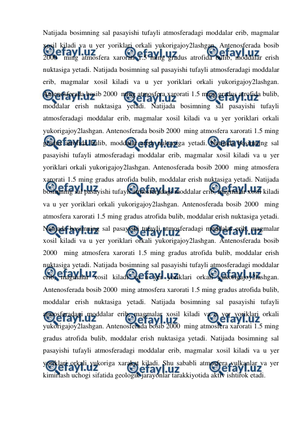  
 
Natijada bosimning sal pasayishi tufayli atmosferadagi moddalar erib, magmalar 
xosil kiladi va u yer yoriklari orkali yukorigajoy2lashgan. Antenosferada bosib 
2000  ming atmosfera xarorati 1.5 ming gradus atrofida bulib, moddalar erish 
nuktasiga yetadi. Natijada bosimning sal pasayishi tufayli atmosferadagi moddalar 
erib, magmalar xosil kiladi va u yer yoriklari orkali yukorigajoy2lashgan. 
Antenosferada bosib 2000  ming atmosfera xarorati 1.5 ming gradus atrofida bulib, 
moddalar erish nuktasiga yetadi. Natijada bosimning sal pasayishi tufayli 
atmosferadagi moddalar erib, magmalar xosil kiladi va u yer yoriklari orkali 
yukorigajoy2lashgan. Antenosferada bosib 2000  ming atmosfera xarorati 1.5 ming 
gradus atrofida bulib, moddalar erish nuktasiga yetadi. Natijada bosimning sal 
pasayishi tufayli atmosferadagi moddalar erib, magmalar xosil kiladi va u yer 
yoriklari orkali yukorigajoy2lashgan. Antenosferada bosib 2000  ming atmosfera 
xarorati 1.5 ming gradus atrofida bulib, moddalar erish nuktasiga yetadi. Natijada 
bosimning sal pasayishi tufayli atmosferadagi moddalar erib, magmalar xosil kiladi 
va u yer yoriklari orkali yukorigajoy2lashgan. Antenosferada bosib 2000  ming 
atmosfera xarorati 1.5 ming gradus atrofida bulib, moddalar erish nuktasiga yetadi. 
Natijada bosimning sal pasayishi tufayli atmosferadagi moddalar erib, magmalar 
xosil kiladi va u yer yoriklari orkali yukorigajoy2lashgan. Antenosferada bosib 
2000  ming atmosfera xarorati 1.5 ming gradus atrofida bulib, moddalar erish 
nuktasiga yetadi. Natijada bosimning sal pasayishi tufayli atmosferadagi moddalar 
erib, magmalar xosil kiladi va u yer yoriklari orkali yukorigajoy2lashgan. 
Antenosferada bosib 2000  ming atmosfera xarorati 1.5 ming gradus atrofida bulib, 
moddalar erish nuktasiga yetadi. Natijada bosimning sal pasayishi tufayli 
atmosferadagi moddalar erib, magmalar xosil kiladi va u yer yoriklari orkali 
yukorigajoy2lashgan. Antenosferada bosib 2000  ming atmosfera xarorati 1.5 ming 
gradus atrofida bulib, moddalar erish nuktasiga yetadi. Natijada bosimning sal 
pasayishi tufayli atmosferadagi moddalar erib, magmalar xosil kiladi va u yer 
yoriklari orkali yukoriga xarakat kiladi. Shu sababli atmosfera vulkanlar va yer 
kimirlash uchogi sifatida geologik jarayonlar tarakkiyotida aktiv ishtirok etadi. 
