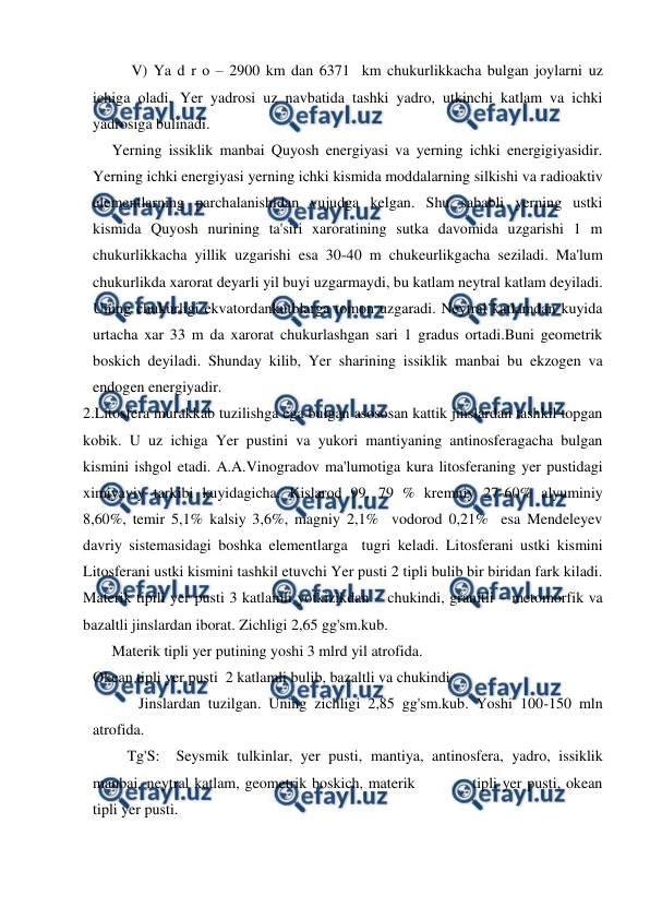  
 
 
V) Ya d r o – 2900 km dan 6371  km chukurlikkacha bulgan joylarni uz 
ichiga oladi. Yer yadrosi uz navbatida tashki yadro, utkinchi katlam va ichki 
yadrosiga bulinadi. 
     Yerning issiklik manbai Quyosh energiyasi va yerning ichki energigiyasidir. 
Yerning ichki energiyasi yerning ichki kismida moddalarning silkishi va radioaktiv 
elementlarning parchalanishidan vujudga kelgan. Shu sababli yerning ustki 
kismida Quyosh nurining ta'siri xaroratining sutka davomida uzgarishi 1 m 
chukurlikkacha yillik uzgarishi esa 30-40 m chukeurlikgacha seziladi. Ma'lum 
chukurlikda xarorat deyarli yil buyi uzgarmaydi, bu katlam neytral katlam deyiladi.  
Uning chukurligi ekvatordankutblarga tomon uzgaradi. Neytral katlamdan kuyida 
urtacha xar 33 m da xarorat chukurlashgan sari 1 gradus ortadi.Buni geometrik 
boskich deyiladi. Shunday kilib, Yer sharining issiklik manbai bu ekzogen va 
endogen energiyadir. 
2.Litosfera murakkab tuzilishga ega bulgan asososan kattik jinslardan tashkil topgan 
kobik. U uz ichiga Yer pustini va yukori mantiyaning antinosferagacha bulgan 
kismini ishgol etadi. A.A.Vinogradov ma'lumotiga kura litosferaning yer pustidagi 
ximiyaviy tarkibi kuyidagicha. Kislarod 99, 79 % kremniy 27-60% alyuminiy 
8,60%, temir 5,1% kalsiy 3,6%, magniy 2,1%  vodorod 0,21%  esa Mendeleyev 
davriy sistemasidagi boshka elementlarga  tugri keladi. Litosferani ustki kismini 
Litosferani ustki kismini tashkil etuvchi Yer pusti 2 tipli bulib bir biridan fark kiladi.  
Materik tipili yer pusti 3 katlamli yotkizikdan – chukindi, granitli – metomorfik va 
bazaltli jinslardan iborat. Zichligi 2,65 gg'sm.kub. 
     Materik tipli yer putining yoshi 3 mlrd yil atrofida. 
Okean tipli yer pusti  2 katlamli bulib, bazaltli va chukindi  
            Jinslardan tuzilgan. Uning zichligi 2,85 gg'sm.kub. Yoshi 100-150 mln 
atrofida. 
         Tg'S:  Seysmik tulkinlar, yer pusti, mantiya, antinosfera, yadro, issiklik 
manbai, neytral katlam, geometrik boskich, materik           tipli yer pusti, okean 
tipli yer pusti. 
