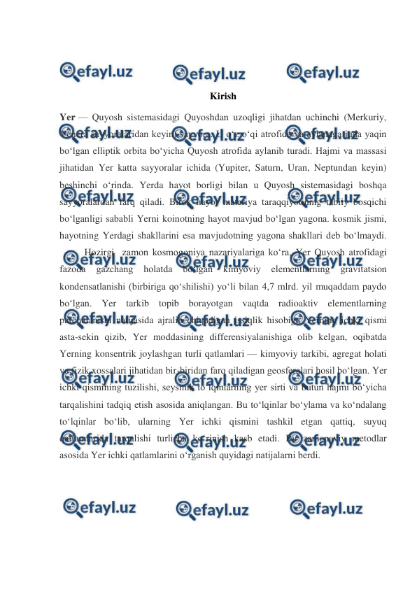  
 
 
 
 
Kirish 
Yer — Quyosh sistemasidagi Quyoshdan uzoqligi jihatdan uchinchi (Merkuriy, 
Venera sayyoralaridan keyin) sayyora. U oʻz oʻqi atrofida va aylanaga juda yaqin 
boʻlgan elliptik orbita boʻyicha Quyosh atrofida aylanib turadi. Hajmi va massasi 
jihatidan Yer katta sayyoralar ichida (Yupiter, Saturn, Uran, Neptundan keyin) 
beshinchi oʻrinda. Yerda hayot borligi bilan u Quyosh sistemasidagi boshqa 
sayyoralardan farq qiladi. Birok hayot materiya taraqqiyotining tabiiy bosqichi 
boʻlganligi sababli Yerni koinotning hayot mavjud boʻlgan yagona. kosmik jismi, 
hayotning Yerdagi shakllarini esa mavjudotning yagona shakllari deb boʻlmaydi.         
 
Hozirgi  zamon kosmogoniya nazariyalariga koʻra, Yer Quyosh atrofidagi 
fazoda 
gazchang 
holatda 
boʻlgan 
kimyoviy 
elementlarning 
gravitatsion 
kondensatlanishi (birbiriga qoʻshilishi) yoʻli bilan 4,7 mlrd. yil muqaddam paydo 
boʻlgan. Yer tarkib topib borayotgan vaqtda radioaktiv elementlarning 
parchalanishi natijasida ajralib chiqadigan issiqlik hisobiga Yerning ichki qismi 
asta-sekin qizib, Yer moddasining differensiyalanishiga olib kelgan, oqibatda 
Yerning konsentrik joylashgan turli qatlamlari — kimyoviy tarkibi, agregat holati 
va fizik xossalari jihatidan bir-biridan farq qiladigan geosferalari hosil boʻlgan. Yer 
ichki qismining tuzilishi, seysmik toʻlqinlarning yer sirti va butun hajmi boʻyicha 
tarqalishini tadqiq etish asosida aniqlangan. Bu toʻlqinlar boʻylama va koʻndalang 
toʻlqinlar boʻlib, ularning Yer ichki qismini tashkil etgan qattiq, suyuq 
qatlamlarida tarqalishi turlicha koʻrinish kasb etadi. Bu zamonaviy metodlar 
asosida Yer ichki qatlamlarini oʻrganish quyidagi natijalarni berdi. 
 
 
 
 
     
