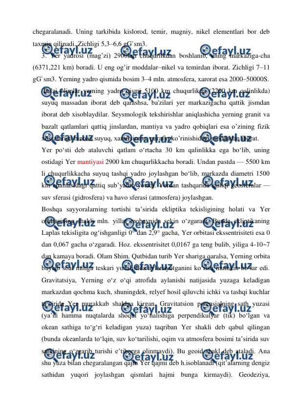  
 
chegaralanadi. Uning tarkibida kislorod, temir, magniy, nikel elementlari bor deb 
taxmin qilinadi. Zichligi 5,3–6,6 gG`sm3. 
3. Yer yadrosi (mag’zi) 2900km chuqurlikdan boshlanib, uning markaziga-cha 
(6371,221 km) boradi. U eng og’ir moddalar–nikel va temirdan iborat. Zichligi 7–11 
gG`sm3. Yerning yadro qismida bosim 3–4 mln. atmosfera, xarorat esa 2000–50000S. 
Ba'zi olimlar yerning yadro qismi 5100 km chuqurlikda (2200 km qalinlikda) 
suyuq massadan iborat deb qarashsa, ba'zilari yer markazigacha qattik jismdan 
iborat deb xisoblaydilar. Seysmologik tekshirishlar aniqlashicha yerning granit va 
bazalt qatlamlari qattiq jinslardan, mantiya va yadro qobiqlari esa o’zining fizik 
xossalariga binoan suyuq, xamirsimon, parafin ko’rinishidagi moddadan iborat. 
Yer poʻsti deb ataluvchi qatlam oʻrtacha 30 km qalinlikka ega boʻlib, uning 
ostidagi Yer mantiyasi 2900 km chuqurlikkacha boradi. Undan pastda — 5500 km 
li chuqurlikkacha suyuq tashqi yadro joylashgan boʻlib, markazda diametri 1500 
km chamasidagi qattiq subʼyadro yotadi. Yerdan tashqarida tashqi geosferalar — 
suv sferasi (gidrosfera) va havo sferasi (atmosfera) joylashgan. 
Boshqa sayyoralarning tortishi taʼsirida ekliptika tekisligining holati va Yer 
orbitasining shakli mln. yillar mobaynida sekin oʻzgaradi. Bunda ekliptikaning 
Laplas tekisligita ogʻishganligi 0° dan 2,9° gacha, Yer orbitasi ekssentrisiteti esa 0 
dan 0,067 gacha oʻzgaradi. Hoz. ekssentrisitet 0,0167 ga teng bulib, yiliga 4-10~7 
dan kamaya boradi. Olam Shim. Qutbidan turib Yer shariga qaralsa, Yerning orbita 
buylab soat miliga teskari yunalishda aylanayotganini koʻrish mumkin boʻlar edi. 
Gravitatsiya, Yerning oʻz oʻqi atrofida aylanishi natijasida yuzaga keladigan 
markazdan qochma kuch, shuningdek, relyef hosil qiluvchi ichki va tashqi kuchlar 
taʼsirida Yer murakkab shaklga kirgan. Gravitatsion potensialning sath yuzasi 
(yaʼni hamma nuqtalarda shoqul yoʻnalishiga perpendikulyar (tik) boʻlgan va 
okean sathiga toʻgʻri keladigan yuza) taqriban Yer shakli deb qabul qilingan 
(bunda okeanlarda toʻlqin, suv koʻtarilishi, oqim va atmosfera bosimi taʼsirida suv 
sathining oʻzgarib turishi eʼtiborga olinmaydi). Bu geoid shakl deb ataladi. Ana 
shu yuza bilan chegaralangan qajm Yer qajmi deb h.isoblanadi (qitʼalarning dengiz 
sathidan yuqori joylashgan qismlari hajmi bunga kirmaydi). Geodeziya, 
