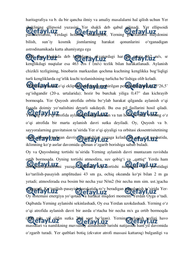  
 
haritagrafiya va b. da bir qancha ilmiy va amaliy masalalarni hal qilish uchun Yer 
shaklining ellipsoid yuzasini Yer shakli deb qabul qilinadi. Yer ellipsoidi 
parametrlarini, Yerdagi holatini, shuningdek, Yerning gravitatsion maydonini 
bilish, 
sunʼiy 
kosmik 
jismlarning 
harakat 
qonunlarini 
oʻrganadigan 
astrodinamikada katta ahamiyatga ega 
YER shar shaklida deb hisoblansa, ekvatordagi har bir nuqta 462 m/s, sr 
kenglikdagi nuqtalar esa 463 cos f (m/s) tezlik bilan harakatlanadi. Aylanish 
chizikli tezligining, binobarin markazdan qochma kuchning kenglikka bogʻliqligi 
turli kengliklarda ogʻirlik kuchi tezlanishining turlicha boʻlishiga olib keladi. 
YERning aylanish oʻqi ekliptika tekisligiga tushirilgan perpendikulyardan 23°26,5’ 
ogʻishgandir (20-a. urtalarida); hozir bu burchak yiliga 0,47" dan kichrayib 
bormoqda. Yer Quyosh atrofida orbita boʻylab harakat qilganda aylanish oʻqi 
fazoda doimiy yoʻnalishini deyarli sakdaydi. Bu esa pil fasllarini hosil qiladi. 
Yerning oʻz oʻqi atrofida aylanishi natijasida kun va tun hosil boʻladi. Yerning oʻz 
oʻqi atrofida bir marta aylanish davri sutka deyiladi. Oy, Quyosh va b. 
sayyoralarning gravitatsion taʼsirida Yer oʻqi qiyaligi va orbitasi ekssentrisitetining 
uzok, davom etadigan davriy oʻzgarishlari yuzaga keladi, bu esa, oʻz navbatida, 
iklimning koʻp asrlar davomida qisman oʻzgarib borishiga sabab buladi. 
Oy va Quyoshning tortishi taʼsirida Yerning aylanish davri muntazam ravishda 
ortib bormoqda. Oyning tortishi atmosfera, suv qobigʻi va „qattiq“ Yerda ham 
deformatsiyalanishni yuzaga keltiradi. Oy tortishi natijasida Yer poʻstidagi 
koʻtarilish-pasayish amplitudasi 43 sm ga, ochiq okeanda koʻpi bilan 2 m ga 
yetadi; atmosferada esa bosim bir necha yuz N/m2 (bir necha mm sim. ust.)gacha 
oʻzgaradi. Koʻtarilish-pasayish harakatida roʻy beradigan ishqalanish taʼsirida Yer-
Oy sistemasi energiya yoʻqotadi va harakat miqdori momenti Yerdan Oyga oʻtadi. 
Oqibatda Yerning aylanishi sekinlashadi, Oy esa Yerdan uzokdashadi. Yerning oʻz 
oʻqi atrofida aylanish davri bir asrda oʻrtacha bir necha m/s ga ortib bormoqda 
(500 mln. yil oldin sutka 20,8 soat boʻlgan). Yerning aylanish tezligi havo 
massalari va namlikning mavsumiy almashinib turishi natijasida ham yil davomida 
oʻzgarib turadi. Yer qutblari botiq (ekvator atrofi massasi kattaroq) bulganligi va 
