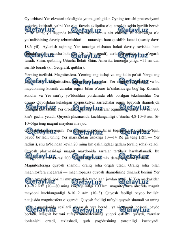  
 
Oy orbitasi Yer ekvatori tekisligida yotmaganligidan Oyning tortishi pretsessiyami 
vujudga keltiradi, yaʼni Yer oʻqi fazoda ekliptika oʻqi atrofida sekin burilib boradi 
va 26 ming yil deganda bir marta toʻliq konus sirt chizadi. Bu harakatga oʻq 
yoʻnalishining davriy tebranishlari — nutatsiya ham qushilib ketadi (asosiy davri 
18,6 yil). Aylanish uqining Yer tanasiga nisbatan holati davriy ravishda ham 
(bunda qutblar urtacha holatdan 10—15 m ogadi), asrlar davomida ham oʻzgarib 
turadi, Shim. qutbning Urtacha holati Shim. Amerika tomonga yiliga −11 sm dan 
surilib boradi (k,. Geografik qutblar). 
Yerning tuzilishi. Magnitosfera. Yerning eng tashqi va eng kalin poʻsti Yerga eng 
yaqin fazo — magnitosfera, uning fizik xossalari Yer magnit maydoniga va bu 
maydonning kosmik zarralar oqimi bilan oʻzaro taʼsirlashuviga bogʻliq. Kosmik 
zondlar va Yer sunʼiy yoʻldoshlari yordamida olib borilgan tekshirishlar Yer 
doimo Quyoshdan keladigan korpuskulyar zarrachalar oqimi (quyosh shamoli)da 
turishini koʻrsatadi. Yer orbitasi yaqinida bu zarralar oqimining tezligi 300 dan 800 
km/s gacha yetadi. Quyosh plazmasida kuchlanganligi oʻrtacha 4,8-10~3 a/m (6- 
10~5)ga teng magnit maydoni mavjud. 
Quyosh plazmasi oqimi Yer magnit maydoni bilan tuqnashganda zarba toʻlqini 
paydo boʻladi, uning Yer markazidan uzokligi 13—14 Re ga teng (Rfﬁ — Yer 
radiusi), shu toʻlqindan keyin 20 ming km qalinliqdagi qatlam (oraliq soha) keladi. 
Quyosh plazmasidagi magnit maydonida zarralar tartibsiz harakatlanadi. Bu 
maydonda plazma t-rasi 200 ming darajadan 10 mln. darajagacha koʻtariladi. 
Magnitosferaga quyosh shamoli oraliq soha orqali utadi. Oraliq soha bilan 
magnitosfera chegarasi — magnitopauza quyosh shamolining dinamik bosimi Yer 
magnit maydoni bosimi muvozanatlab turadigan joydan utadi. U Yer markazidan 
10—12 Rfﬁ (70—80 ming km), qalinligi 100 km; magnitopauza atrofida magnit 
maydoni kuchlanganligi 8-10 2 a/m (10~3). Quyosh faolligi paydo boʻlishi 
natijasida magnitosfera oʻzgaradi. Quyosh faolligi tufayli quyosh shamoli va uning 
magnit maydonida sezilarli oʻzgarish yuz beradi, yaʼni magnit boʻroni paydo 
boʻladi. Magnit boʻroni tufayli atmosferaning yuqori qatlami qiziydi, zarralar 
ionlanishi 
ortadi, 
tezlashadi, 
qutb 
yogʻdusining 
yorqinligi 
kuchayadi, 
