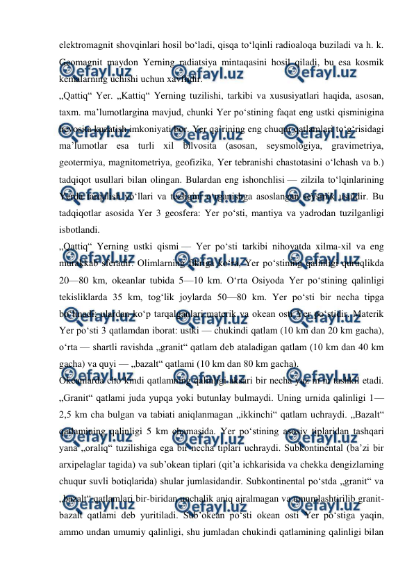  
 
elektromagnit shovqinlari hosil boʻladi, qisqa toʻlqinli radioaloqa buziladi va h. k. 
Geomagnit maydon Yerning radiatsiya mintaqasini hosil qiladi, bu esa kosmik 
kemalarning uchishi uchun xavflidir. 
„Qattiq“ Yer. „Kattiq“ Yerning tuzilishi, tarkibi va xususiyatlari haqida, asosan, 
taxm. maʼlumotlargina mavjud, chunki Yer poʻstining faqat eng ustki qisminigina 
bevosita kuzatish imkoniyati bor. Yer qaʼrining eng chuqur qatlamlari toʻgʻrisidagi 
maʼlumotlar esa turli xil bilvosita (asosan, seysmologiya, gravimetriya, 
geotermiya, magnitometriya, geofizika, Yer tebranishi chastotasini oʻlchash va b.) 
tadqiqot usullari bilan olingan. Bulardan eng ishonchlisi — zilzila toʻlqinlarining 
Yerda tarqalish yoʻllari va tezligini oʻrganishga asoslangan seysmik usuldir. Bu 
tadqiqotlar asosida Yer 3 geosfera: Yer poʻsti, mantiya va yadrodan tuzilganligi 
isbotlandi. 
„Qattiq“ Yerning ustki qismi — Yer poʻsti tarkibi nihoyatda xilma-xil va eng 
murakkab sferadir. Olimlarning fikriga koʻra, Yer poʻstining qalinligi quruqlikda 
20—80 km, okeanlar tubida 5—10 km. Oʻrta Osiyoda Yer poʻstining qalinligi 
tekisliklarda 35 km, togʻlik joylarda 50—80 km. Yer poʻsti bir necha tipga 
boʻlinadi; ulardan koʻp tarqalganlari materik va okean osti Yer poʻstidir. Materik 
Yer poʻsti 3 qatlamdan iborat: ustki — chukindi qatlam (10 km dan 20 km gacha), 
oʻrta — shartli ravishda „granit“ qatlam deb ataladigan qatlam (10 km dan 40 km 
gacha) va quyi — „bazalt“ qatlami (10 km dan 80 km gacha). 
Okeanlarda choʻkindi qatlamning qalinligi aksari bir necha yuz m ni tashkil etadi. 
„Granit“ qatlami juda yupqa yoki butunlay bulmaydi. Uning urnida qalinligi 1—
2,5 km cha bulgan va tabiati aniqlanmagan „ikkinchi“ qatlam uchraydi. „Bazalt“ 
qatlamining qalinligi 5 km chamasida. Yer poʻstining asosiy tiplaridan tashqari 
yana „oraliq“ tuzilishiga ega bir necha tiplari uchraydi. Subkontinental (baʼzi bir 
arxipelaglar tagida) va subʼokean tiplari (qitʼa ichkarisida va chekka dengizlarning 
chuqur suvli botiqlarida) shular jumlasidandir. Subkontinental poʻstda „granit“ va 
„bazalt“ qatlamlari bir-biridan unchalik aniq ajralmagan va umumlashtirilib granit-
bazalt qatlami deb yuritiladi. Subʼokean poʻsti okean osti Yer poʻstiga yaqin, 
ammo undan umumiy qalinligi, shu jumladan chukindi qatlamining qalinligi bilan 
