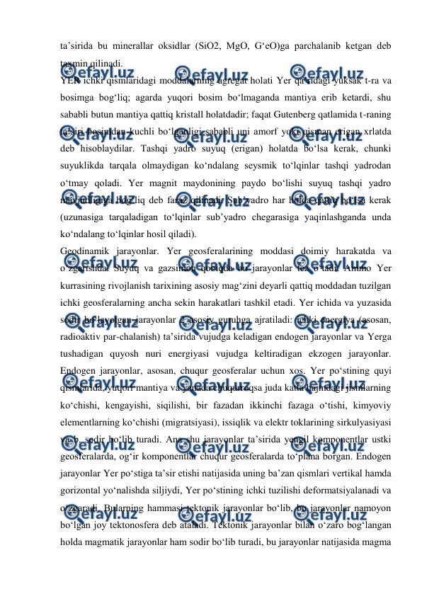  
 
taʼsirida bu minerallar oksidlar (SiO2, MgO, GʻeO)ga parchalanib ketgan deb 
taxmin qilinadi. 
YER ichki qismlaridagi moddalarning agregat holati Yer qaʼridagi yuksak t-ra va 
bosimga bogʻliq; agarda yuqori bosim boʻlmaganda mantiya erib ketardi, shu 
sababli butun mantiya qattiq kristall holatdadir; faqat Gutenberg qatlamida t-raning 
taʼsiri bosimdan kuchli boʻlganligi sababli uni amorf yoki qisman erigan xrlatda 
deb hisoblaydilar. Tashqi yadro suyuq (erigan) holatda boʻlsa kerak, chunki 
suyuklikda tarqala olmaydigan koʻndalang seysmik toʻlqinlar tashqi yadrodan 
oʻtmay qoladi. Yer magnit maydonining paydo boʻlishi suyuq tashqi yadro 
mavjudligiga bogʻliq deb faraz qilinadi. Subʼyadro har holda qattiq boʻlsa kerak 
(uzunasiga tarqaladigan toʻlqinlar subʼyadro chegarasiga yaqinlashganda unda 
koʻndalang toʻlqinlar hosil qiladi). 
Geodinamik jarayonlar. Yer geosferalarining moddasi doimiy harakatda va 
oʻzgarishda. Suyuq va gazsimon qobiqda bu jarayonlar tez oʻtadi. Ammo Yer 
kurrasining rivojlanish tarixining asosiy magʻzini deyarli qattiq moddadan tuzilgan 
ichki geosferalarning ancha sekin harakatlari tashkil etadi. Yer ichida va yuzasida 
sodir boʻlayotgan jarayonlar 2 asosiy guruhga ajratiladi: ichki energiya (asosan, 
radioaktiv par-chalanish) taʼsirida vujudga keladigan endogen jarayonlar va Yerga 
tushadigan quyosh nuri energiyasi vujudga keltiradigan ekzogen jarayonlar. 
Endogen jarayonlar, asosan, chuqur geosferalar uchun xos. Yer poʻstining quyi 
qismlarida, yuqori mantiya va yanada chuqurroqsa juda katta hajmdagi jismlarning 
koʻchishi, kengayishi, siqilishi, bir fazadan ikkinchi fazaga oʻtishi, kimyoviy 
elementlarning koʻchishi (migratsiyasi), issiqlik va elektr toklarining sirkulyasiyasi 
va b. sodir boʻlib turadi. Ana shu jarayonlar taʼsirida yengil komponentlar ustki 
geosferalarda, ogʻir komponentlar chuqur geosferalarda toʻplana borgan. Endogen 
jarayonlar Yer poʻstiga taʼsir etishi natijasida uning baʼzan qismlari vertikal hamda 
gorizontal yoʻnalishda siljiydi, Yer poʻstining ichki tuzilishi deformatsiyalanadi va 
oʻzgaradi. Bularning hammasi tektonik jarayonlar boʻlib, bu jarayonlar namoyon 
boʻlgan joy tektonosfera deb ataladi. Tektonik jarayonlar bilan oʻzaro bogʻlangan 
holda magmatik jarayonlar ham sodir boʻlib turadi, bu jarayonlar natijasida magma 
