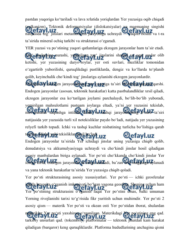  
 
pastdan yuqoriga koʻtariladi va lava xrlatida yoriqlardan Yer yuzasiga oqib chiqadi 
(vulkanizm). Tektonik deformatsiyalar (dislokatsiyalar) va magmaning singishi 
natijasida togʻ jinslari metamorfizm jarayoniga uchraydi — yuqori bosim va t-ra 
taʼsirida mineral ochiq tarkibi va strukturasi oʻzgaradi. 
YER yuzasi va poʻstining yuqori qatlamlariga ekzogen jarayonlar ham taʼsir etadi. 
Togʻ jinslarning nurashi, yemirilgan togʻ jinslarini shamol va oqar suvlar olib 
ketishi, yer yuzasining daryo-soylar, yer osti suvlari, muzliklar tomonidan 
oʻzgartirib yuborilishi, quruqlikdagi pastliklarda, dengiz va koʻllarda toʻplanib 
qolib, keyinchalik choʻkindi togʻ jinslariga aylanishi ekzogen jarayonlardir. 
Endogen va ekzogen jarayonlarning yer yuzasiga taʼsiri bir-biriga qarama-qarshi. 
Endogen jarayonlar (asosan, tektonik harakatlar) katta pastbalandliklar xrsil qiladi, 
ekzogen jarayonlar esa koʻtarilgan joylarni parchalaydi, boʻlib-boʻlib yuboradi, 
yemirilgan mahsulotlarni pastqam joylarga eltadi, yaʼni yer yuzasini tekislab, 
muvozanatni saqlashga intiladi. Ichki va tashqi jarayonlarning oʻzaro taʼsiri 
natijasida yer yuzasida turli xil notekisliklar paydo boʻladi, natijada yer yuzasining 
relyefi tarkib topadi. Ichki va tashqi kuchlar nisbatining turlicha boʻlishiga qarab 
togʻlar, adirlar yoki tekisliklar hosil boʻladi. 
Endogen jarayonlar taʼsirida Yer ichidagi jinslar uning yuzasiga chiqib qolib, 
denudatsiya va akkumulyasiyaga uchraydi va choʻkindi jinslar hosil qiladigan 
asosiy manbalardan biriga aylanadi. Yer poʻsti choʻkkanda choʻkindi jinslar Yer 
ichiga kirib, endogen jarayonlar taʼsiriga tortiladi, baʼzan erib magmaga aylanadi 
va yana tektonik harakatlar taʼsirida Yer yuzasiga chiqib qoladi. 
Yer poʻsti strukturasining asosiy xususiyatlari. Yer poʻsti — ichki geosferalar 
ichida bevosita oʻrganish imkoniyati boʻlgan yagona geosfera. Shuning uchun ham 
Yer poʻstining strukturasini oʻrganish faqat Yer poʻstini emas, balki umuman 
Yerning rivojlanishi tarixi toʻgʻrisida fikr yuritish uchun muhimdir. Yer poʻsti 2 
asosiy qism — materik Yer poʻsti va okean osti Yer poʻstidan iborat, shulardan 
materiklar Yer poʻsti yaxshiroq oʻrganilgan. Materikdagi Yer poʻstining eng qad. 
tarkibiy unsurlari qad. (tokembriy) platformalar — tektonik jihatdan kam harakat 
qiladigan (barqaror) keng quruqliklardir. Platforma hududlarining anchagina qismi 
