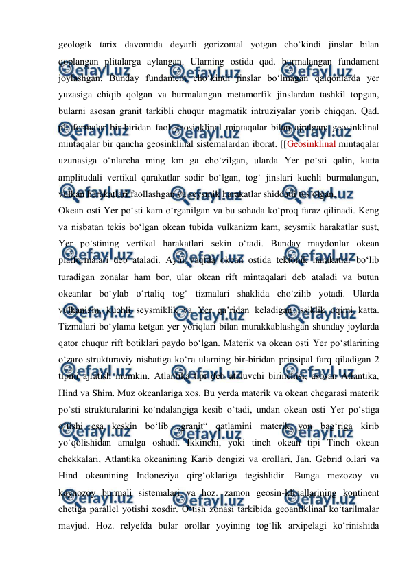  
 
geologik tarix davomida deyarli gorizontal yotgan choʻkindi jinslar bilan 
qoplangan plitalarga aylangan. Ularning ostida qad. burmalangan fundament 
joylashgan. Bunday fundament choʻkindi jinslar boʻlmagan qalqonlarda yer 
yuzasiga chiqib qolgan va burmalangan metamorfik jinslardan tashkil topgan, 
bularni asosan granit tarkibli chuqur magmatik intruziyalar yorib chiqqan. Qad. 
platformalar bir-biridan faol geosinklinal mintaqalar bilan ajralgan; geosinklinal 
mintaqalar bir qancha geosinklinal sistemalardan iborat. [[Geosinklinal mintaqalar 
uzunasiga oʻnlarcha ming km ga choʻzilgan, ularda Yer poʻsti qalin, katta 
amplitudali vertikal qarakatlar sodir boʻlgan, togʻ jinslari kuchli burmalangan, 
vulkan harakatlari faollashgan va seysmik harakatlar shiddatli tus olgan. 
Okean osti Yer poʻsti kam oʻrganilgan va bu sohada koʻproq faraz qilinadi. Keng 
va nisbatan tekis boʻlgan okean tubida vulkanizm kam, seysmik harakatlar sust, 
Yer poʻstining vertikal harakatlari sekin oʻtadi. Bunday maydonlar okean 
platformalari deb ataladi. Ayni vaqtda okean ostida tektonik harakatlar boʻlib 
turadigan zonalar ham bor, ular okean rift mintaqalari deb ataladi va butun 
okeanlar boʻylab oʻrtaliq togʻ tizmalari shaklida choʻzilib yotadi. Ularda 
vulkanizm, kuchli seysmiklik va Yer qaʼridan keladigan issiklik oqimi katta. 
Tizmalari boʻylama ketgan yer yoriqlari bilan murakkablashgan shunday joylarda 
qator chuqur rift botiklari paydo boʻlgan. Materik va okean osti Yer poʻstlarining 
oʻzaro strukturaviy nisbatiga koʻra ularning bir-biridan prinsipal farq qiladigan 2 
tipini ajratish mumkin. Atlantika tipi deb ataluvchi birinchisi, asosan Atlantika, 
Hind va Shim. Muz okeanlariga xos. Bu yerda materik va okean chegarasi materik 
poʻsti strukturalarini koʻndalangiga kesib oʻtadi, undan okean osti Yer poʻstiga 
oʻtishi esa keskin boʻlib „granit“ qatlamini materik yon bagʻriga kirib 
yoʻqolishidan amalga oshadi. Ikkinchi, yoki tinch okean tipi Tinch okean 
chekkalari, Atlantika okeanining Karib dengizi va orollari, Jan. Gebrid o.lari va 
Hind okeanining Indoneziya qirgʻoklariga tegishlidir. Bunga mezozoy va 
kaynozoy burmali sistemalari va hoz. zamon geosin-klinallarining kontinent 
chetiga parallel yotishi xosdir. Oʻtish zonasi tarkibida geoantiklinal koʻtarilmalar 
mavjud. Hoz. relyefda bular orollar yoyining togʻlik arxipelagi koʻrinishida 
