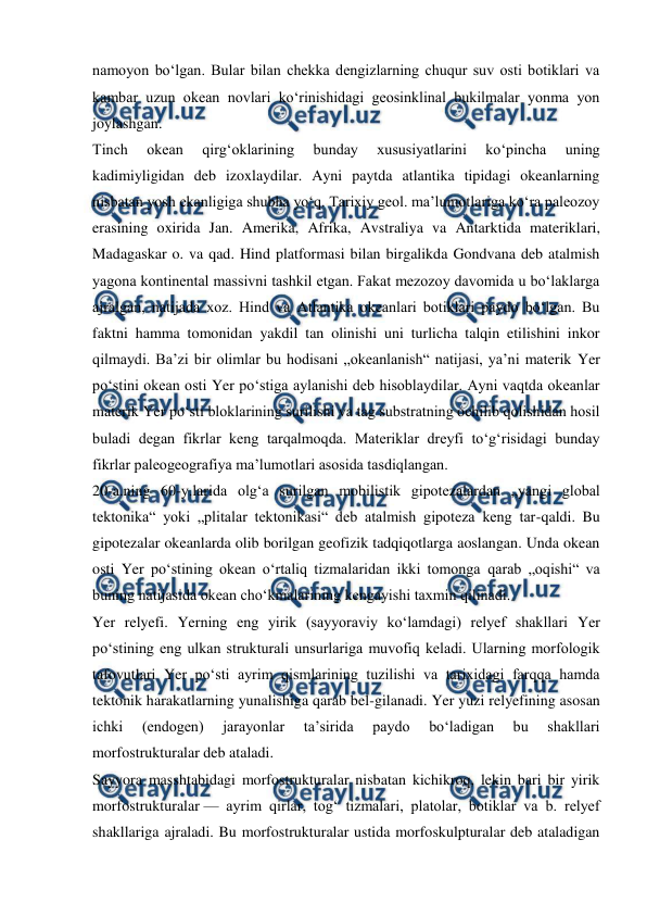  
 
namoyon boʻlgan. Bular bilan chekka dengizlarning chuqur suv osti botiklari va 
kambar uzun okean novlari koʻrinishidagi geosinklinal bukilmalar yonma yon 
joylashgan. 
Tinch 
okean 
qirgʻoklarining 
bunday 
xususiyatlarini 
koʻpincha 
uning 
kadimiyligidan deb izoxlaydilar. Ayni paytda atlantika tipidagi okeanlarning 
nisbatan yosh ekanligiga shubha yoʻq. Tarixiy geol. maʼlumotlariga koʻra paleozoy 
erasining oxirida Jan. Amerika, Afrika, Avstraliya va Antarktida materiklari, 
Madagaskar o. va qad. Hind platformasi bilan birgalikda Gondvana deb atalmish 
yagona kontinental massivni tashkil etgan. Fakat mezozoy davomida u boʻlaklarga 
ajralgan, natijada xoz. Hind va Atlantika okeanlari botiklari paydo boʻlgan. Bu 
faktni hamma tomonidan yakdil tan olinishi uni turlicha talqin etilishini inkor 
qilmaydi. Baʼzi bir olimlar bu hodisani „okeanlanish“ natijasi, yaʼni materik Yer 
poʻstini okean osti Yer poʻstiga aylanishi deb hisoblaydilar. Ayni vaqtda okeanlar 
materik Yer poʻsti bloklarining surilishi va tag substratning ochilib qolishidan hosil 
buladi degan fikrlar keng tarqalmoqda. Materiklar dreyfi toʻgʻrisidagi bunday 
fikrlar paleogeografiya maʼlumotlari asosida tasdiqlangan. 
20-a.ning 60-y.larida olgʻa surilgan mobilistik gipotezalardan „yangi global 
tektonika“ yoki „plitalar tektonikasi“ deb atalmish gipoteza keng tar-qaldi. Bu 
gipotezalar okeanlarda olib borilgan geofizik tadqiqotlarga aoslangan. Unda okean 
osti Yer poʻstining okean oʻrtaliq tizmalaridan ikki tomonga qarab „oqishi“ va 
buning natijasida okean choʻkmalarining kengayishi taxmin qilinadi. 
Yer relyefi. Yerning eng yirik (sayyoraviy koʻlamdagi) relyef shakllari Yer 
poʻstining eng ulkan strukturali unsurlariga muvofiq keladi. Ularning morfologik 
tafovutlari Yer poʻsti ayrim qismlarining tuzilishi va tarixidagi farqqa hamda 
tektonik harakatlarning yunalishiga qarab bel-gilanadi. Yer yuzi relyefining asosan 
ichki 
(endogen) 
jarayonlar 
taʼsirida 
paydo 
boʻladigan 
bu 
shakllari 
morfostrukturalar deb ataladi. 
Sayyora masshtabidagi morfostrukturalar nisbatan kichikroq, lekin bari bir yirik 
morfostrukturalar — ayrim qirlar, togʻ tizmalari, platolar, botiklar va b. relyef 
shakllariga ajraladi. Bu morfostrukturalar ustida morfoskulpturalar deb ataladigan 
