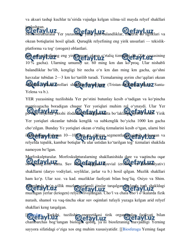  
 
va aksari tashqi kuchlar taʼsirida vujudga kelgan xilma-xil mayda relyef shakllari 
joylashgan. 
Morfostrukturalar Yer yuzasidagi yirik past-balandliklar, materik doʻngliklari va 
okean botiqlarini hosil qiladi. Quruqlik relyefining eng yirik unsurlari — tekislik-
platforma va togʻ (orogen) oblastlari. 
Suv osti relyefining eng yirik unsuri okean oʻrtaliq tizmalari dir (Yer yuzasining 
10 % gacha). Ularning umumiy uz. 60 ming km dan koʻproq. Ular nishabli 
balandliklar boʻlib, kengligi bir necha oʻn km dan ming km gacha, qoʻshni 
havzalar tubidan 2—3 km koʻtarilib turadi. Tizmalarning ayrim choʻqqilari okean 
sathidan vulkan orollari shaklida koʻtarilgan (Tristan-da-Kunya, Buve, Santa-
Yelena va b.). 
YER yuzasining tuzilishida Yer poʻstini butunlay kesib oʻtadigan va koʻpincha 
mantiyagacha boradigan chuqur Yer yoriqlari muhim rol oʻynaydi. Ular Yer 
poʻstini relyefda yaxshi ifodalanib turadigan katta boʻlaklarga ajratib turadi. Yirik 
Yer yoriqlari okeanlar tubida kenglik va subkenglik boʻyicha 1000 km gacha 
choʻzilgan. Bunday Ye yoriqlari okean oʻrtaliq tizmalarini kesib oʻtgan, ularni biri 
ikkinchisiga nisbatan 10—100 km ga siljigan segmentlarga ajratib yuborgan va 
relyefda tepalik, kambar botiqlar va ular ustidan koʻtarilgan togʻ tizmalari shaklida 
namoyon boʻlgan. 
Morfoskulpturalar. Morfoskulpturalarning shakllanishida dare va vaqtincha oqar 
suvlarning roli katta. Suv keng tarqalgan flyuvial (erozion va akkumulyativ) 
shakllarni (daryo vodiylari, soyliklar, jarlar va b.) hosil qilgan. Muzlik shakllari 
ham koʻp. Ular xoz. va kad. muzliklar faoliyati bilan bogʻliq. Osiyo va Shim. 
Amerikada koʻp yillik muzloq qatlamli jinslar tarqalgan joylarda turli shakldagi 
muzlagan yerlar (kriogen) relyefi rivojlangan. Choʻl va chala choʻl oʻlkalarda fizik 
nurash, shamol va vaq-tincha okar suv oqimlari tufayli yuzaga kelgan arid relyef 
shakllari keng tarqalgan. 
[[Biosfera. Tarkibi, tuzilishi, energetikasi tirik organizmlar faoliyati bilan 
chambarchas bogʻlangan biologik qobiq, yaʼni biosferaning mavjudligi Yerning 
sayyora sifatidagi oʻziga xos eng muhim xususiyatidir. [[Biosferaga Yerning faqat 
