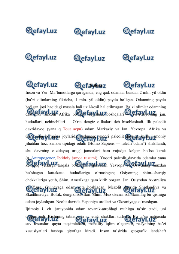  
 
 
 
 
 
 
 
 
 
 
Xulosa 
Inson va Yer. Maʼlumotlarga qaraganda, eng qad. odamlar bundan 2 mln. yil oldin 
(baʼzi olimlarning fikricha, 1 mln. yil oldin) paydo boʻlgan. Odamning paydo 
boʻlgan joyi haqidagi masala hali uzil-kesil hal etilmagan. Baʼzi olimlar odamning 
dastlabki makoni Afrika boʻlgan deyishsa, boshqalari — Yevrosiyoning jan. 
hududlari, uchinchilari — Oʻrta dengiz oʻlkalari deb hisoblashadi. Ilk paleolit 
davridayoq (yana q. Tout acpu) odam Markaziy va Jan. Yevropa. Afrika va 
Osiyoning koʻpgina joylarida yashagan; yuqori paleolit davriga kelib jismoniy 
jihatdan hoz. zamon tipidagi odam (Homo Sapiens — „akdli odam“) shakllandi, 
shu davrning oʻzidayoq urugʻ jamoalari ham vujudga kelgan boʻlsa kerak 
(q. Antropogenez, Ibtidoiy jamoa tuzumi). Yuqori paleolit davrida odamlar yana 
kengroq yerlarga tarqala boshlagan, jumladan Yevropa va Osiyoning muzdan 
boʻshagan 
kattakatta 
hududlariga 
oʻrnashgan; 
Osiyoning 
shim.-sharqiy 
chekkalariga yetib, Shim. Amerikaga qam kirib borgan. Jan. Osiyodan Avstraliya 
va Yangi Gvineyaga odam oʻta boshlagan. Mezolit davrida Shotlandiya va 
Skandinaviya, Boltik, dengizi sohillari, Shim. Muz okeani sohillarining bir qismiga 
odam joylashgan. Neolit davrida Yaponiya orollari va Okeaniyaga oʻrnashgan. 
Ijtimoiy i. ch. jarayonida odam tevarak-atrofdagi muhitga taʼsir etadi, uni 
oʻzgartiradi. Kishining tabiatga taʼsir etish shakllari turlicha. Bu taʼsir natijasida 
suv resurslari qayta taqsimlanadi, mahalliy iqlim oʻzgaradi, re-lyefning baʼzi 
xususiyatlari boshqa qiyofaga kiradi. Inson taʼsirida geografik landshaft 
