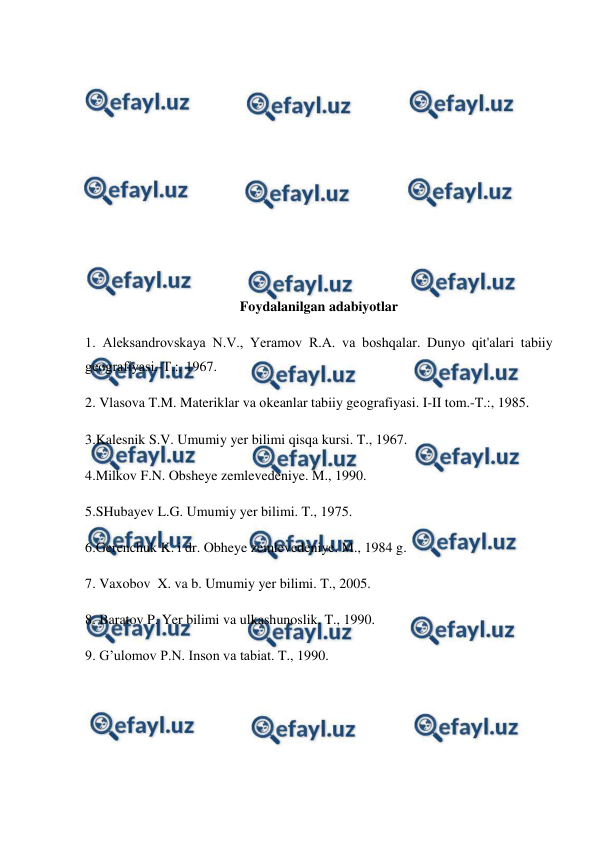  
 
 
 
 
 
 
 
 
 
 
 
Foydalanilgan adabiyotlar 
1. Aleksandrоvskaya N.V., Yeramоv R.A. va bоshqalar. Dunyo qit'alari tabiiy 
geоgrafiyasi.-T.:, 1967. 
2. Vlasоva T.M. Materiklar va оkeanlar tabiiy geоgrafiyasi. I-II tоm.-T.:, 1985. 
3.Kalesnik S.V. Umumiy yer bilimi qisqa kursi. T., 1967. 
4.Milkov F.N. Obsheye zemlevedeniye. M., 1990. 
5.SHubayev L.G. Umumiy yer bilimi. T., 1975. 
6.Gerenchuk K. i dr. Obheye zemlevedeniye. M., 1984 g. 
7. Vaxobov  X. va b. Umumiy yer bilimi. T., 2005. 
8. Baratov P. Yer bilimi va ulkashunoslik. T., 1990. 
9. G’ulomov P.N. Inson va tabiat. T., 1990. 
 
 
 
 
