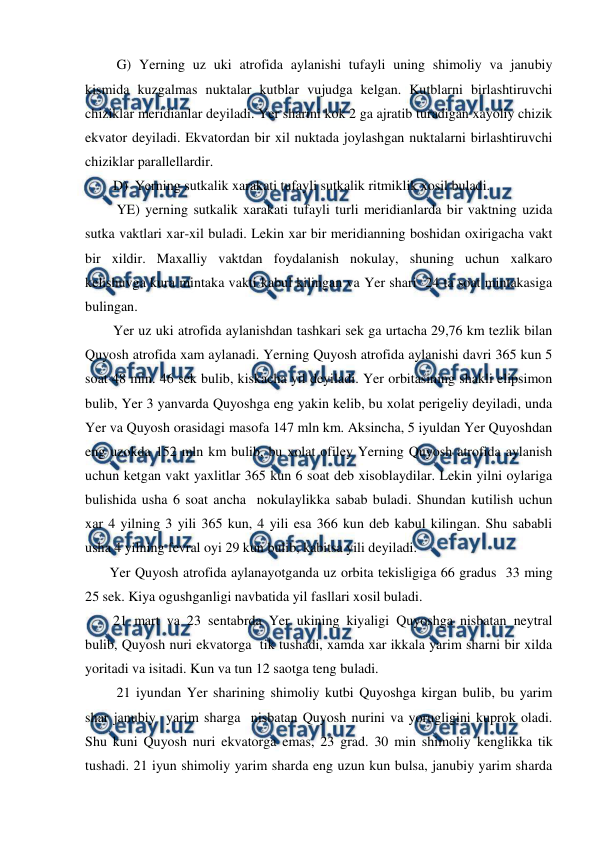  
 
         G) Yerning uz uki atrofida aylanishi tufayli uning shimoliy va janubiy 
kismida kuzgalmas nuktalar kutblar vujudga kelgan. Kutblarni birlashtiruvchi 
chiziklar meridianlar deyiladi. Yer sharini kok 2 ga ajratib turadigan xayoliy chizik 
ekvator deyiladi. Ekvatordan bir xil nuktada joylashgan nuktalarni birlashtiruvchi 
chiziklar parallellardir. 
        D)  Yerning sutkalik xarakati tufayli sutkalik ritmiklik xosil buladi. 
         YE) yerning sutkalik xarakati tufayli turli meridianlarda bir vaktning uzida 
sutka vaktlari xar-xil buladi. Lekin xar bir meridianning boshidan oxirigacha vakt 
bir xildir. Maxalliy vaktdan foydalanish nokulay, shuning uchun xalkaro 
kelishuvga kura mintaka vakti kabul kilingan va Yer shari  24 ta soat mintakasiga 
bulingan. 
        Yer uz uki atrofida aylanishdan tashkari sek ga urtacha 29,76 km tezlik bilan 
Quyosh atrofida xam aylanadi. Yerning Quyosh atrofida aylanishi davri 365 kun 5 
soat 48 min. 46 sek bulib, kiskacha yil deyiladi. Yer orbitasining shakli elipsimon 
bulib, Yer 3 yanvarda Quyoshga eng yakin kelib, bu xolat perigeliy deyiladi, unda 
Yer va Quyosh orasidagi masofa 147 mln km. Aksincha, 5 iyuldan Yer Quyoshdan 
eng uzokda 152 mln km bulib, bu xolat ofiley Yerning Quyosh atrofida aylanish 
uchun ketgan vakt yaxlitlar 365 kun 6 soat deb xisoblaydilar. Lekin yilni oylariga 
bulishida usha 6 soat ancha  nokulaylikka sabab buladi. Shundan kutilish uchun  
xar 4 yilning 3 yili 365 kun, 4 yili esa 366 kun deb kabul kilingan. Shu sababli 
usha 4 yilning fevral oyi 29 kun bulib, kabitsa yili deyiladi. 
       Yer Quyosh atrofida aylanayotganda uz orbita tekisligiga 66 gradus  33 ming 
25 sek. Kiya ogushganligi navbatida yil fasllari xosil buladi. 
        21 mart va 23 sentabrda Yer ukining kiyaligi Quyoshga nisbatan neytral 
bulib, Quyosh nuri ekvatorga  tik tushadi, xamda xar ikkala yarim sharni bir xilda 
yoritadi va isitadi. Kun va tun 12 saotga teng buladi. 
         21 iyundan Yer sharining shimoliy kutbi Quyoshga kirgan bulib, bu yarim 
shar janubiy  yarim sharga  nisbatan Quyosh nurini va yorugligini kuprok oladi. 
Shu kuni Quyosh nuri ekvatorga emas, 23 grad. 30 min shimoliy kenglikka tik 
tushadi. 21 iyun shimoliy yarim sharda eng uzun kun bulsa, janubiy yarim sharda 
