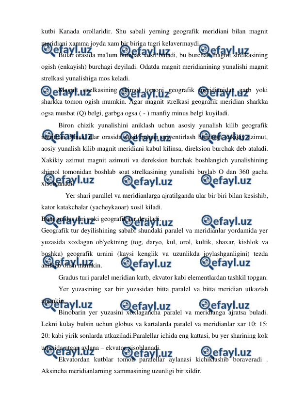  
 
kutbi Kanada orollaridir. Shu sabali yerning geografik meridiani bilan magnit 
meridiani xamma joyda xam bir biriga tugri kelavermaydi. 
 
Bular orasida ma'lum burchak xosil buladi, bu burchak magnit strelkasining 
ogish (enkayish) burchagi deyiladi. Odatda magnit meridianining yunalishi magnit 
strelkasi yunalishiga mos keladi. 
 
Magnit strelkasining shimol tomoni geografik meridianidan garb yoki 
sharkka tomon ogish mumkin. Agar magnit strelkasi geografik meridian sharkka 
ogsa musbat (Q) belgi, garbga ogsa ( - ) manfiy minus belgi kuyiladi. 
 
Biron chizik yunalishini aniklash uchun asosiy yunalish kilib geografik 
meridian olinsa, ular orasida xosil bulgan oriyentirlash burchagi xakikiy azimut, 
aosiy yunalish kilib magnit meridiani kabul kilinsa, direksion burchak deb ataladi. 
Xakikiy azimut magnit azimuti va dereksion burchak boshlangich yunalishining 
shimol tomonidan boshlab soat strelkasining yunalishi buylab O dan 360 gacha 
xisoblanadi. 
 
    Yer shari parallel va meridianlarga ajratilganda ular bir biri bilan kesishib, 
kator katakchalar (yacheykaoar) xosil kiladi. 
Buni gradus turi yoki geografik tur deyiladi. 
Geografik tur deyilishining sababi shundaki paralel va meridianlar yordamida yer 
yuzasida xoxlagan ob'yektning (tog, daryo, kul, orol, kultik, shaxar, kishlok va 
boshka) geografik urnini (kaysi kenglik va uzunlikda joylashganligini) tezda 
aniklab olish mumkin. 
 
Gradus turi paralel meridian kutb, ekvator kabi elementlardan tashkil topgan. 
 
Yer yuzasining xar bir yuzasidan bitta paralel va bitta meridian utkazish 
mumkin. 
 
Binobarin yer yuzasini xoxlagancha paralel va meridianga ajratsa buladi. 
Lekni kulay bulsin uchun globus va kartalarda paralel va meridianlar xar 10: 15: 
20: kabi yirik sonlarda utkaziladi.Paralellar ichida eng kattasi, bu yer sharining kok 
urtasida utgan aylana – ekvator xisoblanadi. 
 
Ekvatordan kutblar tomon paralellar aylanasi kichiklashib boraveradi . 
Aksincha meridianlarning xammasining uzunligi bir xildir. 
