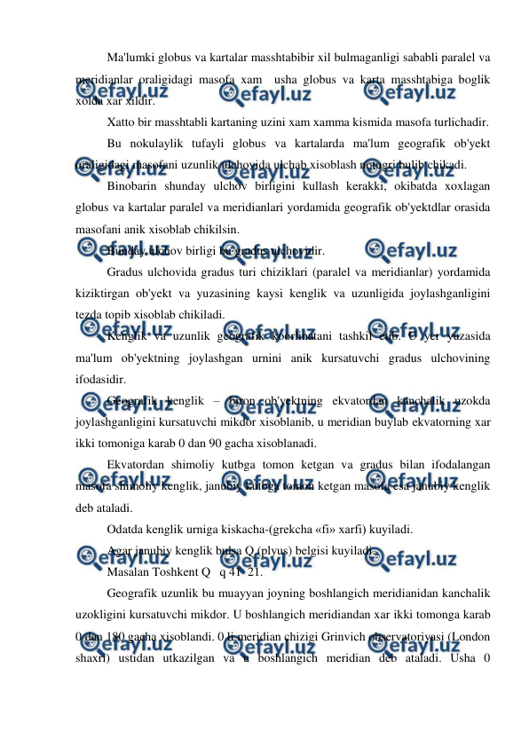  
 
 
Ma'lumki globus va kartalar masshtabibir xil bulmaganligi sababli paralel va 
meridianlar oraligidagi masofa xam  usha globus va karta masshtabiga boglik 
xolda xar xildir. 
 
Xatto bir masshtabli kartaning uzini xam xamma kismida masofa turlichadir. 
 
Bu nokulaylik tufayli globus va kartalarda ma'lum geografik ob'yekt 
oraligidagi masofani uzunlik ulchovida ulchab xisoblash notugri bulib chikadi. 
 
Binobarin shunday ulchov birligini kullash kerakki, okibatda xoxlagan 
globus va kartalar paralel va meridianlari yordamida geografik ob'yektdlar orasida 
masofani anik xisoblab chikilsin. 
 
Bunday ulchov birligi bu gradus ulchovidir. 
 
Gradus ulchovida gradus turi chiziklari (paralel va meridianlar) yordamida 
kiziktirgan ob'yekt va yuzasining kaysi kenglik va uzunligida joylashganligini 
tezda topib xisoblab chikiladi. 
 
Kenglik va uzunlik geografik koorlinatani tashkil etib. U yer yuzasida 
ma'lum ob'yektning joylashgan urnini anik kursatuvchi gradus ulchovining 
ifodasidir. 
 
Geografik kenglik – biron ob'yektning ekvatordan kanchalik uzokda 
joylashganligini kursatuvchi mikdor xisoblanib, u meridian buylab ekvatorning xar 
ikki tomoniga karab 0 dan 90 gacha xisoblanadi.  
 
Ekvatordan shimoliy kutbga tomon ketgan va gradus bilan ifodalangan 
masofa shimoliy kenglik, janubiy kutbga tomon ketgan masofa esa janubiy kenglik 
deb ataladi. 
 
Odatda kenglik urniga kiskacha-(grekcha «fi» xarfi) kuyiladi. 
 
Agar janubiy kenglik bulsa Q (plyus) belgisi kuyiladi. 
 
Masalan Toshkent Q   q 41  21. 
 
Geografik uzunlik bu muayyan joyning boshlangich meridianidan kanchalik 
uzokligini kursatuvchi mikdor. U boshlangich meridiandan xar ikki tomonga karab 
0 dan 180 gacha xisoblandi. 0 li meridian chizigi Grinvich observatoriyasi (London 
shaxri) ustidan utkazilgan va u boshlangich meridian deb ataladi. Usha 0 
