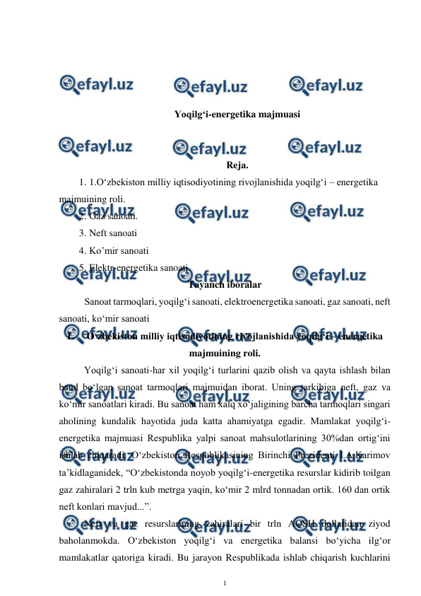  
1 
 
 
 
 
 
Yoqilg‘i-energetika majmuasi 
 
 
Reja. 
1. 1.O‘zbekiston milliy iqtisodiyotining rivojlanishida yoqilg‘i – energetika 
majmuining roli. 
2. Gaz sanoati.  
3. Neft sanoati  
4. Ko’mir sanoati 
5. Elektr-energetika sanoati. 
Tayanch iboralar 
Sanoat tarmoqlari, yoqilg‘i sanoati, elektroenergetika sanoati, gaz sanoati, neft  
sanoati, ko‘mir sanoati 
1. 
O‘zbekiston milliy iqtisodiyotining rivojlanishida yoqilg‘i – energetika 
majmuining roli. 
Yoqilg‘i sanoati-har xil yoqilg‘i turlarini qazib olish va qayta ishlash bilan 
band bo‘lgan sanoat tarmoqlari majmuidan iborat. Uning tarkibiga neft, gaz va 
ko‘mir sanoatlari kiradi. Bu sanoat ham xalq xo‘jaligining barcha tarmoqlari singari 
aholining kundalik hayotida juda katta ahamiyatga egadir. Mamlakat yoqilg‘i-
energetika majmuasi Respublika yalpi sanoat mahsulotlarining 30%dan ortig‘ini 
ishlab chiqaradi. O‘zbekiston Respublikasining Birinchi Prezidenti I.A.Karimov 
ta’kidlaganidek, “O‘zbekistonda noyob yoqilg‘i-energetika resurslar kidirib toilgan 
gaz zahiralari 2 trln kub metrga yaqin, ko‘mir 2 mlrd tonnadan ortik. 160 dan ortik 
neft konlari mavjud...”. 
 
Neft va gaz resurslarining zahiralari bir trln AQSH dollaridan ziyod 
baholanmokda. O‘zbekiston yoqilg‘i va energetika balansi bo‘yicha ilg‘or 
mamlakatlar qatoriga kiradi. Bu jarayon Respublikada ishlab chiqarish kuchlarini 
