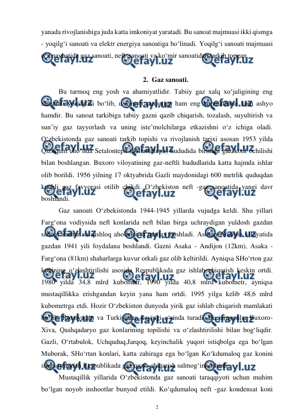  
2 
 
yanada rivojlanishiga juda katta imkoniyat yaratadi. Bu sanoat majmuasi ikki qismga 
- yoqilg‘i sanoati va elektr energiya sanoatiga bo‘linadi. Yoqilg‘i sanoati majmuasi 
o‘z navbatida gaz sanoati, neft  sanoati va ko‘mir sanoatidan tarkib topgan.  
 
2. Gaz sanoati. 
Bu tarmoq eng yosh va ahamiyatlidir. Tabiiy gaz xalq xo‘jaligining eng 
samarali yoqilg‘isi bo‘lib, u kimyo sanoatiga ham eng kimmatbaxo xom ashyo 
hamdir. Bu sanoat tarkibiga tabiiy gazni qazib chiqarish, tozalash, suyultirish va 
sun’iy gaz tayyorlash va uning iste’molchilarga etkazishni o‘z ichiga oladi. 
O‘zbekistonda gaz sanoati tarkib topishi va rivojlanish tarixi asosan 1953 yilda 
Qizilqum cho‘lida Setalontepa (Saltanattepa) hududida birinchi gaz koni ochilishi 
bilan boshlangan. Buxoro viloyatining gaz-neftli hududlarida katta hajmda ishlar 
olib borildi. 1956 yilning 17 oktyabrida Gazli maydonidagi 600 metrlik quduqdan 
kuchli gaz favvorasi otilib chikdi. O‘zbekiston neft -gaz sanoatida yangi davr 
boshlandi. 
 
Gaz sanoati O‘zbekistonda 1944-1945 yillarda vujudga keldi. Shu yillari 
Farg‘ona vodiysida neft konlarida neft bilan birga uchraydigan yuldosh gazdan 
sanoat shahar va qishloq aholisini ta’minlay boshladi. Asosan Andijon viloyatida 
gazdan 1941 yili foydalana boshlandi. Gazni Asaka - Andijon (12km), Asaka - 
Farg‘ona (81km) shaharlarga kuvur orkali gaz olib keltirildi. Ayniqsa SHo‘rton gaz 
konining o‘zlashtirilishi asosida Respublikada gaz ishlab chiqarish keskin ortdi. 
1980 yilda 34,8 mlrd kubometr, 1990 yilda 40,8 mlrd kubometr, ayniqsa 
mustaqillikka erishgandan keyin yana ham ortdi. 1995 yilga kelib 48,6 mlrd 
kubometrga etdi. Hozir O‘zbekiston dunyoda yirik gaz ishlab chiqarish mamlakati 
bo‘lib, Rossiyadan va Turkiyadan keyingi o‘rinda turadi. Bu jarayonlar Buxoro-
Xiva, Qashqadaryo gaz konlarining topilishi va o‘zlashtirilishi bilan bog‘liqdir. 
Gazli, O‘rtabulok, Uchquduq,Jarqoq, keyinchalik yuqori istiqbolga ega bo‘lgan 
Muborak, SHo‘rtan konlari, katta zahiraga ega bo‘lgan Ko‘kdumaloq gaz konini 
ishga tushirish Respublikada gaz qazib chiqarish salmog‘ini oshirdi. 
 
Mustaqillik yillarida O‘zbekistonda gaz sanoati taraqqiyoti uchun muhim 
bo‘lgan noyob inshootlar bunyod etildi. Ko‘qdumaloq neft -gaz kondensat koni 
