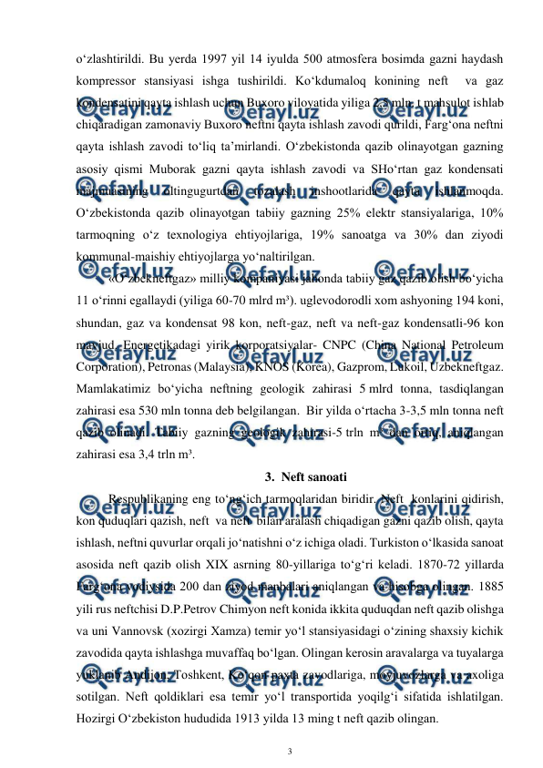  
3 
 
o‘zlashtirildi. Bu yerda 1997 yil 14 iyulda 500 atmosfera bosimda gazni haydash 
kompressor stansiyasi ishga tushirildi. Ko‘kdumaloq konining neft  va gaz 
kondensatini qayta ishlash uchun Buxoro viloyatida yiliga 2,5 mln. t mahsulot ishlab 
chiqaradigan zamonaviy Buxoro neftni qayta ishlash zavodi qurildi, Farg‘ona neftni 
qayta ishlash zavodi to‘liq ta’mirlandi. O‘zbekistonda qazib olinayotgan gazning 
asosiy qismi Muborak gazni qayta ishlash zavodi va SHo‘rtan gaz kondensati 
majmuasining 
oltingugurtdan 
tozalash 
inshootlarida 
qayta 
ishlanmoqda. 
O‘zbekistonda qazib olinayotgan tabiiy gazning 25% elektr stansiyalariga, 10% 
tarmoqning o‘z texnologiya ehtiyojlariga, 19% sanoatga va 30% dan ziyodi 
kommunal-maishiy ehtiyojlarga yo‘naltirilgan. 
  
«O‘zbekneftgaz» milliy kompaniyasi jahonda tabiiy gaz qazib olish bo‘yicha 
11 o‘rinni egallaydi (yiliga 60-70 mlrd m³). uglevodorodli xom ashyoning 194 koni, 
shundan, gaz va kondensat 98 kon, neft-gaz, neft va neft-gaz kondensatli-96 kon 
mavjud. Energetikadagi yirik korporatsiyalar- CNPC (China National Petroleum 
Corporation), Petronas (Malaysia), KNOS (Korea), Gazprom, Lukoil, Uzbekneftgaz. 
Mamlakatimiz bo‘yicha neftning geologik zahirasi 5 mlrd tonna, tasdiqlangan 
zahirasi esa 530 mln tonna deb belgilangan.  Bir yilda o‘rtacha 3-3,5 mln tonna neft  
qazib olinadi. Tabiiy gazning geologik zahirasi-5 trln m³ dan ortiq, aniqlangan 
zahirasi esa 3,4 trln m³. 
3. Neft sanoati 
Respublikaning eng to‘ng‘ich tarmoqlaridan biridir. Neft  konlarini qidirish, 
kon quduqlari qazish, neft  va neft  bilan aralash chiqadigan gazni qazib olish, qayta 
ishlash, neftni quvurlar orqali jo‘natishni o‘z ichiga oladi. Turkiston o‘lkasida sanoat 
asosida neft qazib olish XIX asrning 80-yillariga to‘g‘ri keladi. 1870-72 yillarda 
Farg‘ona vodiysida 200 dan ziyod manbalari aniqlangan va hisobga olingan. 1885 
yili rus neftchisi D.P.Petrov Chimyon neft konida ikkita quduqdan neft qazib olishga 
va uni Vannovsk (xozirgi Xamza) temir yo‘l stansiyasidagi o‘zining shaxsiy kichik 
zavodida qayta ishlashga muvaffaq bo‘lgan. Olingan kerosin aravalarga va tuyalarga 
yuklanib Andijon, Toshkent, Ko‘qon paxta zavodlariga, moyjuvozlarga va axoliga 
sotilgan. Neft qoldiklari esa temir yo‘l transportida yoqilg‘i sifatida ishlatilgan. 
Hozirgi O‘zbekiston hududida 1913 yilda 13 ming t neft qazib olingan. 
