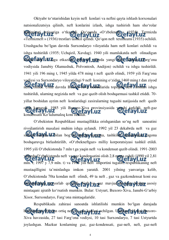  
4 
 
 
Oktyabr to‘ntarishidan keyin neft  konlari va neftni qayta ishlash korxonalari 
natsionalizatsiya qilinib, neft konlarini izlash, ishga tushirish ham sho‘rolar 
hokimiyati ixtiyoriga o‘tkazildi. Qo‘qonda «O‘zbekneft » (1924), Termizda 
«Termizneft » (1936) trestlari tashkil qilindi. Qo‘qon neft  texnikumi (1935) ochildi. 
Urushgacha bo‘lgan davrda Surxondaryo viloyatida ham neft konlari ochildi va 
ishga tushirildi (1935; Uchqizil, Xavdag). 1940 yili mamlakatda neft  olinadigan 
konlar soni 11 taga etkazildi. 1944-45 yillarda yangi neft  konlari (Farg‘ona 
vodiysida Janubiy Olamushuk, Polvontosh, Andijon) ochildi va ishga tushirildi. 
1941 yili 196 ming t, 1945 yilda 478 ming t neft  qazib olindi, 1959 yili Farg‘ona 
vodiysi va Surxondaryo viloyatidagi 9 neft  konining o‘zidan 1460 ming t dan ziyod 
neft  olindi. Usha davrda Buxoro-Xiva hududlarida topilgan neft  konlari ishga 
tushirildi, ularning negizida neft  va gaz qazib olish boshqarmasi tashkil etiddi. 70-
yillar boshidan ayrim neft  konlaridagi zaxiralarning tugashi natijasida neft  qazib 
olish kamaydi. 1985 yili Buxoro-Xiva provinsiyasida yaxshi tarkibli, neft-gaz 
kondensatli Ko‘kdumaloq koni ochildi. 
O‘zbekiston Respublikasi mustaqillikka erishganidan so‘ng neft  sanoatini 
rivojlantirish masalasi muhim ishga aylandi. 1992 yil 23 dekabrda neft  va gaz 
sanoati hamda u bilan bog‘liq barcha korxona, tashkilot, muassasalar yagona 
boshqaruvga birlashtirilib, «O‘zbekneftgaz» milliy korporatsiyasi tashkil etildi. 
1995 yili O‘zbekistonda 7 mln t ga yaqin neft  va kondensat qazib olindi. 1991-2003 
yillarda O‘zbekistonda neft  va gaz kondensatini olish 2,8 marta oshdi (1990 yil 2,81 
mln. t; 1997 y 7,9 mln. t) va 1995 yili neft  importini tugatib, respublikaning neft  
mustaqilligini ta’minlashga imkon yaratdi. 2001 yilning yanvariga kelib, 
O‘zbekistonda 70ta kondan neft  olindi, 49 ta neft , gaz va gazkondensat koni esa 
foydalanishga tayyorlab qo‘yildi. Neft va gaz mavjud bo‘lgan beshta asosiy 
mintaqani ajratib ko‘rsatish mumkin. Bular: Ustyurt, Buxoro-Xiva, Janubi-G‘arbiy 
Xisor, Surxondaryo, Farg‘ona mintaqalaridir.  
Respublikada zahirasi sanoatda ishlatilishi mumkin bo‘lgan darajada 
hisoblangan 160 dan ortiq neft va gaz konlari ochilgan. Ulardan 115 tasi Buxoro-
Xiva havzasida, 27 tasi Farg‘ona vodiysi, 10 tasi Surxondaryo, 7 tasi Ustyurtda 
joylashgan. Mazkur konlarning gaz, gaz-kondensati, gaz-neft, neft, gaz-neft 
