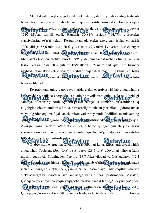  
8 
 
Mamlakatda issiqlik va gidravlik elektr stansiyalarini qurish va ishga tushirish 
bilan elektr energiyasi ishlab chiqarish quvvati ortib bormoqda. Hozirgi vaqtda 
respublikamizda mavjud bo‘lgan elektrostansiyalarda o‘rnatilgan umumiy quvvat 
1710 MVtni tashkil etadi, shundan 80-81% issiqlik, 14,7%i gidroelektr 
stansiyalariga to‘g‘ri keladi. Respublikamizda elektr energiyasi ishlab chiqarish 
2000 yildagi 56,6 mln. kvt., 2002 yilga kelib 49,3 mlrd. kvt soatni tashkil etgan 
bo‘lsa, 2014 yili 54,2 mlrd. kvt soatga, 2017 yilda esa 60,092 mlrd. kvt soatga etdi. 
Mamlakat elektr-energetika sanoati 1995 yilda jami sanoat mahsulotining 14,8%ni 
tashkil etgan holda 2014 yili bu ko‘rsatkich 7,5%ni tashkil qildi. Bu birinchi 
navbatda mamlakatda elektr-energiya ishlab chiqarish salmog‘ining kamayishi bilan 
emas, balki boshqa sanoat tarmoqlari (masalan, mashinasozlik) ulushining ortishi 
bilan izohlanadi. 
Respublikamizning qator rayonlarida elektr energiyasi ishlab chiqarishning 
ko‘payishi va natijada energetika sanoatining rivojlanishi uning xalq xo‘jaligidagi 
salohiyatini oshirib yubordi. Ayni bir paytda energetika tizimlarini birlashtirish xalq 
xo‘jaligida elektr taminoti sifati va barqarorligini tubdan yaxshiladi, gidroresurslar 
va yoqilg‘idan oqilona foydalanish imkoniyatlarini yaratdi. Endilikda mamlakatning 
qishloq xo‘jaligi va agrosanoat majmuini elektrlashtirishda katta ishlar qilinmoqda. 
Ayniqsa, yangi yerlarni o‘zlashtirish uchun barpo qilingan yuzlab yirik nasos 
stansiyalarini elektr energiyasi bilan taminlash qishloq xo‘jaligida elektr quvvatidan 
foydalanishga talabni oshirib yubordi.  
O‘zbekiston energetika sanoatining istiqbollari katta. Elektr energiyasi ishlab 
chiqarishda Toshkent (36,4 foiz) va Sirdaryo (28,5 foiz) viloyatlari nihoyat katta 
ulushni egallaydi. Shuningdek, Navoiy (13,7 foiz) viloyati va Qashqadaryo (12,4 
foiz) viloyatlarining hissasi katta. Yuqorida sanab o‘tilgan 4 viloyat mamlakatda 
ishlab chiqarilgan elektr energiyaning 91%ni ta’minlaydi. Mustaqillik yillarida 
elektroenergetika sanoatini rivojlantirishga katta e’tibor qaratilmoqda. Masalan, 
Qashqadaryo viloyatida yaqin vaqtgacha mazkur sanoat tarmog‘i deyarli yo‘q edi. 
2004 yilda quvvati eng yuqori bo‘lgan Tollimarjon GRESi (3,2 mln. kvt.), 
Qoraqalpog‘iston va Xiva GRESlari va boshqa elektr stansiyalari qurildi. Hozirgi 
