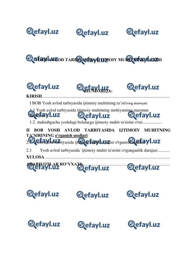  
 
 
 
 
 
YOSH AVLOD TARBIYASIDA IJTIMOIY MUHITNING TA’SIRI 
 
 
MUNDARIJA: 
KIRISH 
.......................................................................................................................  
I BOB Yosh avlod tarbiyasida ijtimoiy muhitning ta’sirining ahamiyati 
1.1 Yosh avlod tarbiyasida ijtimoiy muhitning mohiyatning mazmun 
mohiyati…....... 
   1.2. maktabgacha yoshdagi bolalarga ijtimoiy muhit ta'sirini o'rni.................. 
II BOB YOSH AVLOD TARBIYASIDA IJTIMOIY MUHITNING 
TA’SIRINING o'rganish usullari 
2.1. Yosh avlod tarbiyasida ijtimoiy muhit ta’sirini o'rganish usullari  
2.1 
Yosh avlod tarbiyasida  ijtimoiy muhit ta'sirini o'rganganlik darajasi 
...........  
XULOSA ....................................................................................................................  
ADABIYOTLAR RO’YXATI: ................................................................................  
 
 
 
 
 
 
 
 
 
