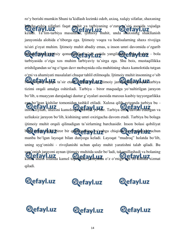  
14 
 
ro‘y berishi mumkin Shuni ta’kidlash lozimki odob, axioq, xulqiy sifatlar, shaxsning 
barcha ruhiy sifatlari faqat muhit va tarbiyaning o‘zaro ta’siri asosida vujudga 
keladi. Ta’lim-tarbiya masalalari, ijtimoiy muhit, unda shaxsning shakllanish 
jarayonida alohida e’tiborga ega. Ijtimoiy voqea va hodisalarning shaxs rivojiga 
ta'siri g'oyat muhim. Ijtimoiy muhit abadiy emas, u inson umri davomida o‘zgarib 
boradi ijtimoiytarixiy qonuniyatlar ta’siri ostida yangilanadi. Oila muhiti - bola 
tarbiyasida o‘ziga xos muhim tarbiyaviy ta’sirga ega. Shu bois, mustaqillikka 
erishilgandan so‘ng o‘tgan davr mobaynida oila muhitining shaxs kamolotida tutgan 
o‘rni va ahamiyati masalalari chuqur tahlil etilmoqda. Ijtimoiy muhit insonning o‘sib 
borayotgan ongiga ta’sir etadi. Ushbu ta’sir ijtimoiy jamiyatdagi mavjud tarbiya 
tizimi orqali amalga oshiriladi. Tarbiya - biror maqsadga yo‘naltirilgan jarayon 
bo‘lib, u muayyan darajadagi dastur g’oyalari asosida maxsus kasbiy tayyorgarlikka 
ega bo‘lgan kishilar tomonidan tashkil etiladi. Xulosa qilib aytganda tarbiya bu - 
inson ziynati, shaxsni kamolotga eltuvchi yo‘ldir. Tarbiya uzoq davom etadigan va 
uzliuksiz jarayon bo‘lib, kishining umri oxirigacha davom etadi. Tarbiya bu bolaga 
ijtimoiy muhit orqali qilinadigan ta’sirlarning barchasidir. Inson bolasi qobiliyat 
bilan emas, balki biror bir qobiliyatning ro‘yobga chiqishi va rivojlanishi uchun 
manba bo‘lgan layoqat bilan dunyoga keladi. Layoqat “mudroq” holatda bo‘lib, 
uning uyg‘onishi - rivojlanishi uchun qulay muhit yaratishni talab qiladi. Bu 
uyg’onish jarayoni aynan ijtimoiy muhitda sodir bo‘ladi, takomillashadi va bolaning 
komil shaxs sifatida kamol topishida, jamiyatda o‘z o‘rniga ega bo‘lishida xizmat 
qiladi. 
 
 
 
 
 
