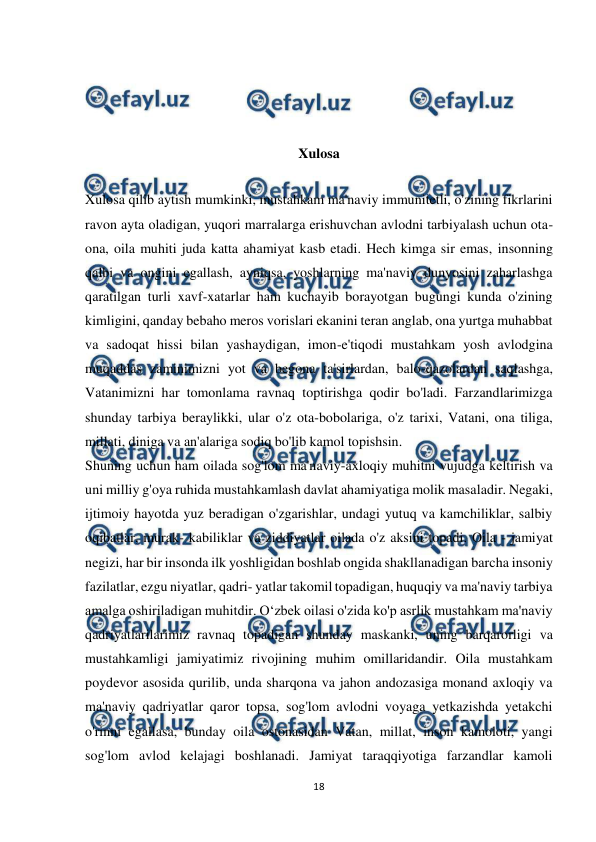  
18 
 
 
 
 
Xulosa 
 
Xulosa qilib aytish mumkinki, mustahkam ma'naviy immunitetli, o'zining fikrlarini 
ravon ayta oladigan, yuqori marralarga erishuvchan avlodni tarbiyalash uchun ota-
ona, oila muhiti juda katta ahamiyat kasb etadi. Hech kimga sir emas, insonning 
qalbi va ongini egallash, ayniqsa, yoshlarning ma'naviy dunyosini zaharlashga 
qaratilgan turli xavf-xatarlar ham kuchayib borayotgan bugungi kunda o'zining 
kimligini, qanday bebaho meros vorislari ekanini teran anglab, ona yurtga muhabbat 
va sadoqat hissi bilan yashaydigan, imon-e'tiqodi mustahkam yosh avlodgina 
muqaddas zaminimizni yot va begona ta'sirlardan, balo-qazolardan saqlashga, 
Vatanimizni har tomonlama ravnaq toptirishga qodir bo'ladi. Farzandlarimizga 
shunday tarbiya beraylikki, ular o'z ota-bobolariga, o'z tarixi, Vatani, ona tiliga, 
millati, diniga va an'alariga sodiq bo'lib kamol topishsin. 
Shuning uchun ham oilada sog'lom ma'naviy-axloqiy muhitni vujudga keltirish va 
uni milliy g'oya ruhida mustahkamlash davlat ahamiyatiga molik masaladir. Negaki, 
ijtimoiy hayotda yuz beradigan o'zgarishlar, undagi yutuq va kamchiliklar, salbiy 
oqibatlar, murak- kabiliklar va ziddiyatlar oilada o'z aksini topadi. Oila - jamiyat 
negizi, har bir insonda ilk yoshligidan boshlab ongida shakllanadigan barcha insoniy 
fazilatlar, ezgu niyatlar, qadri- yatlar takomil topadigan, huquqiy va ma'naviy tarbiya 
amalga oshiriladigan muhitdir. Oʻzbek oilasi o'zida ko'p asrlik mustahkam ma'naviy 
qadriyatlarilarimiz ravnaq topadigan shunday maskanki, uning barqarorligi va 
mustahkamligi jamiyatimiz rivojining muhim omillaridandir. Oila mustahkam 
poydevor asosida qurilib, unda sharqona va jahon andozasiga monand axloqiy va 
ma'naviy qadriyatlar qaror topsa, sog'lom avlodni voyaga yetkazishda yetakchi 
o'rinni egallasa, bunday oila ostonasidan Vatan, millat, inson kamoloti, yangi 
sog'lom avlod kelajagi boshlanadi. Jamiyat taraqqiyotiga farzandlar kamoli 
