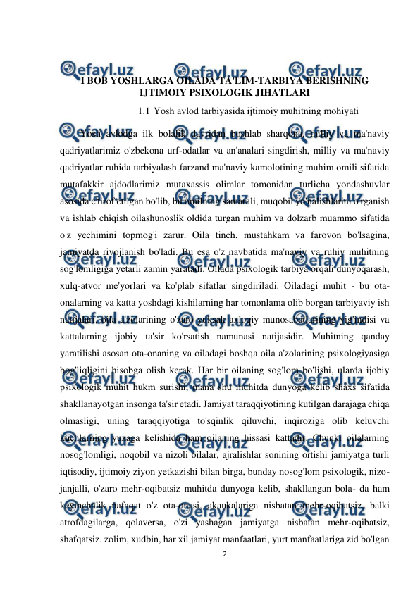  
2 
 
 
 
I BOB YOSHLARGA OILADA TA'LIM-TARBIYA BERISHNING 
IJTIMOIY PSIXOLOGIK JIHATLARI  
1.1 Yosh avlod tarbiyasida ijtimoiy muhitning mohiyati 
Yosh avlodga ilk bolalik davridan boshlab sharqona, milliy va ma'naviy 
qadriyatlarimiz o'zbekona urf-odatlar va an'analari singdirish, milliy va ma'naviy 
qadriyatlar ruhida tarbiyalash farzand ma'naviy kamolotining muhim omili sifatida 
mutafakkir ajdodlarimiz mutaxassis olimlar tomonidan turlicha yondashuvlar 
asosida e'tirof etilgan bo'lib, bu omilning samarali, muqobil yo'nalishlarini o'rganish 
va ishlab chiqish oilashunoslik oldida turgan muhim va dolzarb muammo sifatida 
o'z yechimini topmog'i zarur. Oila tinch, mustahkam va farovon bo'lsagina, 
jamiyatda rivojlanish bo'ladi. Bu esa o'z navbatida ma'naviy va ruhiy muhitning 
sog'lomligiga yetarli zamin yaratadi. Oilada psixologik tarbiya orqali dunyoqarash, 
xulq-atvor me'yorlari va ko'plab sifatlar singdiriladi. Oiladagi muhit - bu ota-
onalarning va katta yoshdagi kishilarning har tomonlama olib borgan tarbiyaviy ish 
natijalari, oila a'zolarining o'zaro yuksak axloqiy munosabatlarining yig'indisi va 
kattalarning ijobiy ta'sir ko'rsatish namunasi natijasidir. Muhitning qanday 
yaratilishi asosan ota-onaning va oiladagi boshqa oila a'zolarining psixologiyasiga 
bog'liqligini hisobga olish kerak. Har bir oilaning sog'lom bo'lishi, ularda ijobiy 
psixologik muhit hukm surishi, mana shu muhitda dunyoga kelib shaxs sifatida 
shakllanayotgan insonga ta'sir etadi. Jamiyat taraqqiyotining kutilgan darajaga chiqa 
olmasligi, uning taraqqiyotiga to'sqinlik qiluvchi, inqiroziga olib keluvchi 
kuchlarning yuzaga kelishida ham oilaning hissasi kattadir. Chunki oilalarning 
nosog'lomligi, noqobil va nizoli oilalar, ajralishlar sonining ortishi jamiyatga turli 
iqtisodiy, ijtimoiy ziyon yetkazishi bilan birga, bunday nosog'lom psixologik, nizo-
janjalli, o'zaro mehr-oqibatsiz muhitda dunyoga kelib, shakllangan bola- da ham 
keyinchalik nafaqat o'z ota-onasi, akaukalariga nisbatan mehr-oqibatsiz, balki 
atrofdagilarga, qolaversa, o'zi yashagan jamiyatga nisbatan mehr-oqibatsiz, 
shafqatsiz. zolim, xudbin, har xil jamiyat manfaatlari, yurt manfaatlariga zid bo'lgan 
