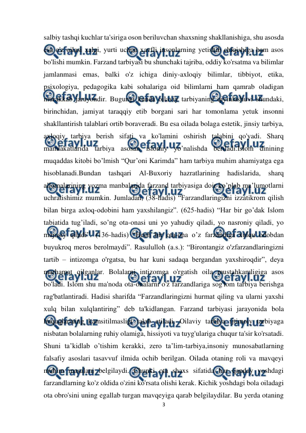  
3 
 
salbiy tashqi kuchlar ta'siriga oson beriluvchan shaxsning shakllanishiga, shu asosda 
esa o'z oilasi xalqi, yurti uchun xavfli insonlarning yetishib chiqishiga ham asos 
bo'lishi mumkin. Farzand tarbiyasi bu shunchaki tajriba, oddiy ko'rsatma va bilimlar 
jamlanmasi emas, balki o'z ichiga diniy-axloqiy bilimlar, tibbiyot, etika, 
psixologiya, pedagogika kabi sohalariga oid bilimlarni ham qamrab oladigan 
murakkab jarayondir. Bugungi kunda oilaviy tarbiyaning qiyinlashuvi shundaki, 
birinchidan, jamiyat taraqqiy etib borgani sari har tomonlama yetuk insonni 
shakllantirish talablari ortib boraveradi. Bu esa oilada bolaga estetik, jinsiy tarbiya, 
axloqiy tarbiya berish sifati va ko'lamini oshirish talabini qo'yadi. Sharq 
mamlakatlarida tarbiya asosan islomiy yo’nalishda beriladi.Islom dinining 
muqaddas kitobi bo’lmish “Qur’oni Karimda” ham tarbiya muhim ahamiyatga ega 
hisoblanadi.Bundan 
tashqari 
Al-Buxoriy 
hazratlarining 
hadislarida, sharq 
allomalarining yozma manbalarida farzand tarbiyasiga doir ko’plab ma’lumotlarni 
uchratishimiz mumkin. Jumladan, (38-hadis) “Farzandlaringizni izzatikrom qilish 
bilan birga axloq-odobini ham yaxshilangiz”. (625-hadis) “Har bir go’dak Islom 
tabiatida tug’iladi, so’ng ota-onasi uni yo yahudiy qiladi, yo nasroniy qiladi, yo 
majusiy qiladi”. (136-hadis) “Hech bir ota-ona o’z farzandiga xulqu odobdan 
buyukroq meros berolmaydi”. Rasululloh (a.s.): “Birontangiz o'zfarzandlaringizni 
tartib – intizomga o'rgatsa, bu har kuni sadaqa bergandan yaxshiroqdir”, deya 
marhamat qilganlar. Bolalarni intizomga o'rgatish oila mustahkamligiga asos 
bo'ladi. Islom shu ma'noda ota-onalarni o'z farzandlariga sog'lom tarbiya berishga 
rag'batlantiradi. Hadisi sharifda “Farzandlaringizni hurmat qiling va ularni yaxshi 
xulq bilan xulqlantiring” deb ta'kidlangan. Farzand tarbiyasi jarayonida bola 
huquqlarining kamsitilmasligi talab etiladi. Oilaviy tarbiya ijtimoiy tarbiyaga 
nisbatan bolalarning ruhiy olamiga, hissiyoti va tuyg'ulariga chuqur ta'sir ko'rsatadi. 
Shuni ta’kidlab o’tishim kerakki, zero ta’lim-tarbiya,insoniy munosabatlarning 
falsafiy asoslari tasavvuf ilmida ochib berilgan. Oilada otaning roli va mavqeyi 
muhim masalani belgilaydi. Chunki ota shaxs sifatida har qanday yoshdagi 
farzandlarning ko'z oldida o'zini ko'rsata olishi kerak. Kichik yoshdagi bola oiladagi 
ota obro'sini uning egallab turgan mavqeyiga qarab belgilaydilar. Bu yerda otaning 
