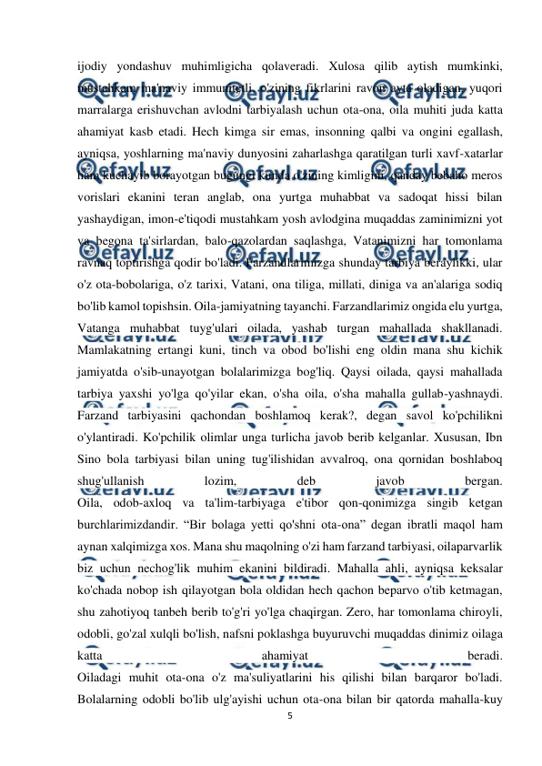  
5 
 
ijodiy yondashuv muhimligicha qolaveradi. Xulosa qilib aytish mumkinki, 
mustahkam ma'naviy immunitetli, o'zining fikrlarini ravon ayta oladigan, yuqori 
marralarga erishuvchan avlodni tarbiyalash uchun ota-ona, oila muhiti juda katta 
ahamiyat kasb etadi. Hech kimga sir emas, insonning qalbi va ongini egallash, 
ayniqsa, yoshlarning ma'naviy dunyosini zaharlashga qaratilgan turli xavf-xatarlar 
ham kuchayib borayotgan bugungi kunda o'zining kimligini, qanday bebaho meros 
vorislari ekanini teran anglab, ona yurtga muhabbat va sadoqat hissi bilan 
yashaydigan, imon-e'tiqodi mustahkam yosh avlodgina muqaddas zaminimizni yot 
va begona ta'sirlardan, balo-qazolardan saqlashga, Vatanimizni har tomonlama 
ravnaq toptirishga qodir bo'ladi. Farzandlarimizga shunday tarbiya beraylikki, ular 
o'z ota-bobolariga, o'z tarixi, Vatani, ona tiliga, millati, diniga va an'alariga sodiq 
bo'lib kamol topishsin. Oila-jamiyatning tayanchi. Farzandlarimiz ongida elu yurtga, 
Vatanga muhabbat tuyg'ulari oilada, yashab turgan mahallada shakllanadi. 
Mamlakatning ertangi kuni, tinch va obod bo'lishi eng oldin mana shu kichik 
jamiyatda o'sib-unayotgan bolalarimizga bog'liq. Qaysi oilada, qaysi mahallada 
tarbiya yaxshi yo'lga qo'yilar ekan, o'sha oila, o'sha mahalla gullab-yashnaydi. 
Farzand tarbiyasini qachondan boshlamoq kerak?, degan savol ko'pchilikni 
o'ylantiradi. Ko'pchilik olimlar unga turlicha javob berib kelganlar. Xususan, Ibn 
Sino bola tarbiyasi bilan uning tug'ilishidan avvalroq, ona qornidan boshlaboq 
shug'ullanish 
lozim, 
deb 
javob 
bergan. 
Oila, odob-axloq va ta'lim-tarbiyaga e'tibor qon-qonimizga singib ketgan 
burchlarimizdandir. “Bir bolaga yetti qo'shni ota-ona” degan ibratli maqol ham 
aynan xalqimizga xos. Mana shu maqolning o'zi ham farzand tarbiyasi, oilaparvarlik 
biz uchun nechog'lik muhim ekanini bildiradi. Mahalla ahli, ayniqsa keksalar 
ko'chada nobop ish qilayotgan bola oldidan hech qachon beparvo o'tib ketmagan, 
shu zahotiyoq tanbeh berib to'g'ri yo'lga chaqirgan. Zero, har tomonlama chiroyli, 
odobli, go'zal xulqli bo'lish, nafsni poklashga buyuruvchi muqaddas dinimiz oilaga 
katta 
ahamiyat 
beradi. 
Oiladagi muhit ota-ona o'z ma'suliyatlarini his qilishi bilan barqaror bo'ladi. 
Bolalarning odobli bo'lib ulg'ayishi uchun ota-ona bilan bir qatorda mahalla-kuy 
