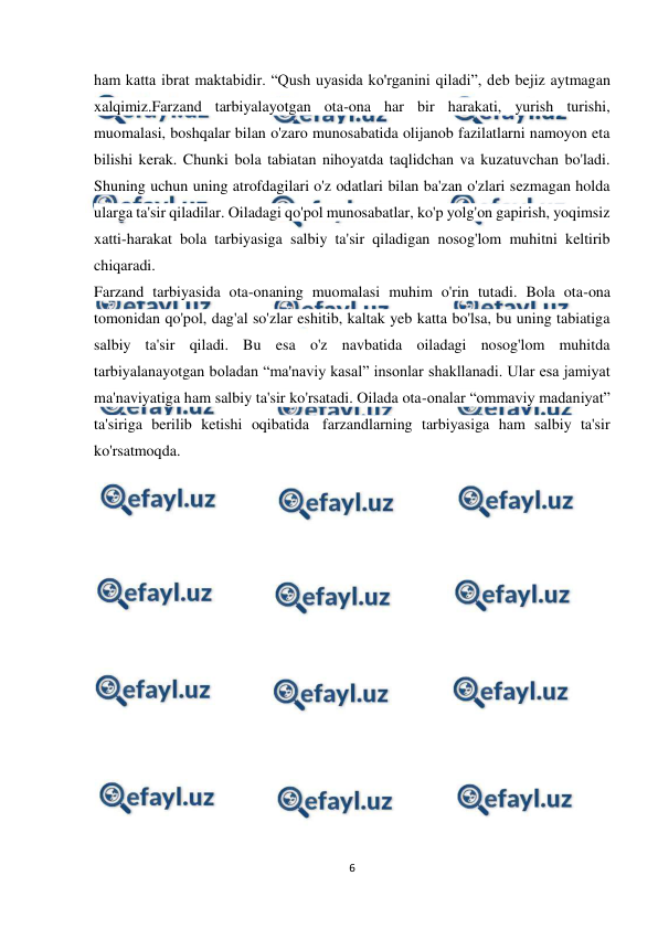  
6 
 
ham katta ibrat maktabidir. “Qush uyasida ko'rganini qiladi”, deb bejiz aytmagan 
xalqimiz.Farzand tarbiyalayotgan ota-ona har bir harakati, yurish turishi, 
muomalasi, boshqalar bilan o'zaro munosabatida olijanob fazilatlarni namoyon eta 
bilishi kerak. Chunki bola tabiatan nihoyatda taqlidchan va kuzatuvchan bo'ladi. 
Shuning uchun uning atrofdagilari o'z odatlari bilan ba'zan o'zlari sezmagan holda 
ularga ta'sir qiladilar. Oiladagi qo'pol munosabatlar, ko'p yolg'on gapirish, yoqimsiz 
xatti-harakat bola tarbiyasiga salbiy ta'sir qiladigan nosog'lom muhitni keltirib 
chiqaradi. 
Farzand tarbiyasida ota-onaning muomalasi muhim o'rin tutadi. Bola ota-ona 
tomonidan qo'pol, dag'al so'zlar eshitib, kaltak yeb katta bo'lsa, bu uning tabiatiga 
salbiy ta'sir qiladi. Bu esa o'z navbatida oiladagi nosog'lom muhitda 
tarbiyalanayotgan boladan “ma'naviy kasal” insonlar shakllanadi. Ular esa jamiyat 
ma'naviyatiga ham salbiy ta'sir ko'rsatadi. Oilada ota-onalar “ommaviy madaniyat” 
ta'siriga berilib ketishi oqibatida  farzandlarning tarbiyasiga ham salbiy ta'sir 
ko'rsatmoqda. 
 
 
