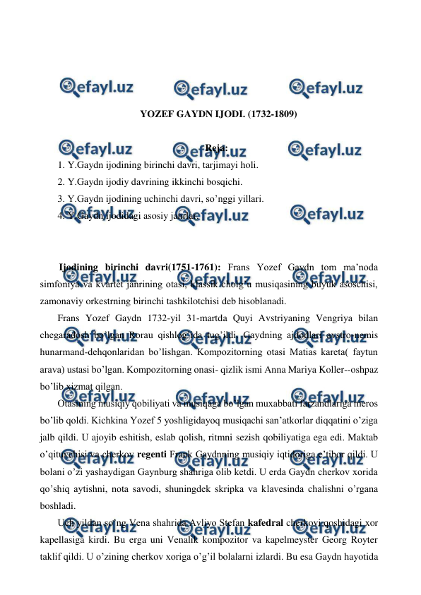  
 
 
 
 
 
YOZEF GAYDN IJODI. (1732-1809) 
 
Reja: 
 1. Y.Gaydn ijodining birinchi davri, tarjimayi holi. 
 2. Y.Gaydn ijodiy davrining ikkinchi bosqichi. 
 3. Y.Gaydn ijodining uchinchi davri, so’nggi yillari. 
 4. Y.Gaydn ijodidagi asosiy janrlar. 
 
  
 Ijodining birinchi davri(1751-1761): Frans Yozef Gaydn tom ma’noda 
simfoniya va kvartet janrining otasi, klassik cholg’u musiqasining buyuk asoschisi, 
zamonaviy orkestrning birinchi tashkilotchisi deb hisoblanadi. 
 Frans Yozef Gaydn 1732-yil 31-martda Quyi Avstriyaning Vengriya bilan 
chegaradosh bo’lgan Rorau qishlog’ida tug’ildi. Gaydning ajdodlari avstro-nemis 
hunarmand-dehqonlaridan bo’lishgan. Kompozitorning otasi Matias kareta( faytun 
arava) ustasi bo’lgan. Kompozitorning onasi- qizlik ismi Anna Mariya Koller--oshpaz 
bo’lib xizmat qilgan.  
 Otasining musiqiy qobiliyati va musiqaga bo’lgan muxabbati farzandlariga meros 
bo’lib qoldi. Kichkina Yozef 5 yoshligidayoq musiqachi san’atkorlar diqqatini o’ziga 
jalb qildi. U ajoyib eshitish, eslab qolish, ritmni sezish qobiliyatiga ega edi. Maktab 
o’qituvchisi va cherkov regenti Frank Gaydnning musiqiy iqtidoriga e’tibor qildi. U 
bolani o’zi yashaydigan Gaynburg shahriga olib ketdi. U erda Gaydn cherkov xorida 
qo’shiq aytishni, nota savodi, shuningdek skripka va klavesinda chalishni o’rgana 
boshladi. 
 Uch yildan so’ng Vena shahrida Avliyo Stefan kafedral cherkovi qoshidagi xor 
kapellasiga kirdi. Bu erga uni Venalik kompozitor va kapelmeyster Georg Royter 
taklif qildi. U o’zining cherkov xoriga o’g’il bolalarni izlardi. Bu esa Gaydn hayotida 
