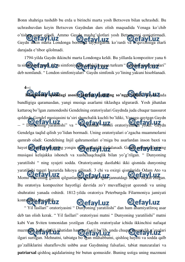  
 
Bonn shahriga tushdib bu erda u birinchi marta yosh Betxoven bilan uchrashdi. Bu 
uchrashuvdan keyin Betxoven Gaydndan dars olish maqsadida Venaga ko’chib 
o’tishga qaror qiladi. Ammo Gaydn mashg’ulotlari yosh Betxovenni qoniqtirmadi. 
Gaydn ikkin marta Londonga borishga tayyorgarlik ko’rardi va o’quvchisiga etarli 
darajada e’tibor qilolmadi.  
1794-yilda Gaydn ikkinchi marta Londonga keldi. Bu yillarda kompozitor yana 6 
ta simfoniya yozdi. 12 ta simfoniyadan tashkil topgan turkum “ London simfoniyalari” 
deb nomlandi. “ London simfoniyalari” Gaydn simfonik yo’lining yakuni hisoblanadi.  
  
4--: 
 Kompozitor ijodidagi asosiy janrlar. Ijodining so’nggi yillari. Gaydn juda 
bandligiga qaramasdan, yangi musiqa asarlarni tiklashga ulgurardi. Yosh jihatdan 
kattaroq bo’lgan zamondoshi Gendelning oratoriyalari Gaydnda juda chuqur taassurot 
qoldirdi. Gendel musiqasini ta’siri shunchalik kuchli bo’ldiki, Venaga qaytgan Gaydn 
-- “ Dunyoning yaratilishi” va “ Yil fasllari” nomli oratoriyalarini yozdi. Gaydn 
Gendelga taqlid qilish yo’lidan bormadi. Uning oratoriyalari o’zgacha muammolarni 
qamrab oladi: Gendelning Injil qahramonlari o’rniga bu asarlardan inson baxti va 
hayot go’zalligi tabiatning yorqin manzaralarida ifodalanadi. Gaydn oratoriyalarining 
musiqasi kelajakka ishonch va xushchaqchaqlik bilan yo’g’rilgan. “ Dunyoning 
yaratilishi “ ning syujeti sodda. Oratoriyaning dastlabki ikki qismida dunyoning 
yaratilishi tangri huzurida hikoya qilinadi. 3 chi va oxirgi qismlarida Odam Ato va 
Momo Havoning gunoh qilgunlariga qadar bo’lgan jannatdagi hayoti bayon etilgan. 
Bu oratoriya kompozitor hayotligi davrida zo’r muvaffaqiyat qozondi va uning 
shuhratini yanada oshirdi. 1812-yilda oratoriya Peterburgda Filarmoniya jamiyati 
kontsertida ijro etildi.  
“ Yil fasllari” oratoriyasini “ Dunyoning yaratilishi” dan ham ahamiyatliroq asar 
deb tan olish kerak. “ Yil fasllari” oratoriyasi matni “ Dunyoning yaratilishi” matni 
kabi Van Sviten tomonidan yozilgan .Gaydn oratoriyalar ichida ikkinchisi nafaqat 
mazmuni, balki shakli jihatidan ham turfa xil bo’lib, unda chuqur insoniylik g’oyalari 
ilgari surilgan. Mehnatni, tabiatga bo’lgan muhabbatni, qishloq hayoti va sodda qalb 
go’zalliklarini sharaflovchi ushbu asar Gaydnning falsafasi, tabiat manzaralari va 
patriarxal qishloq aqidalarining bir butun qomusidir. Buning ustiga uning mazmuni 
