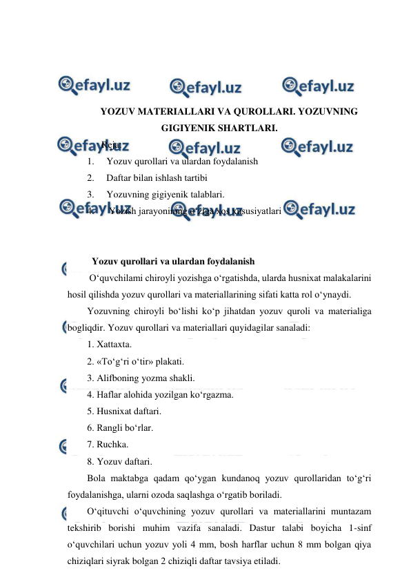  
 
 
 
 
 
YOZUV MATERIALLARI VA QUROLLARI. YOZUVNING 
GIGIYENIK SHARTLARI. 
      Reja: 
1. 
Yozuv qurollari va ulardan foydalanish 
2. 
Daftar bilan ishlash tartibi 
3. 
Yozuvning gigiyenik talablari. 
4. 
 Yozish jarayonining o‘ziga xos xususiyatlari 
 
 
  Yozuv qurollari va ulardan foydalanish 
 O‘quvchilami chiroyli yozishga o‘rgatishda, ularda husnixat malakalarini 
hosil qilishda yozuv qurollari va materiallarining sifati katta rol o‘ynaydi. 
Yozuvning chiroyli bo‘lishi ko‘p jihatdan yozuv quroli va materialiga 
bogliqdir. Yozuv qurollari va materiallari quyidagilar sanaladi: 
1. Xattaxta. 
2. «To‘g‘ri o‘tir» plakati. 
3. Alifboning yozma shakli. 
4. Haflar alohida yozilgan ko‘rgazma. 
5. Husnixat daftari. 
6. Rangli bo‘rlar. 
7. Ruchka. 
8. Yozuv daftari. 
Bola maktabga qadam qo‘ygan kundanoq yozuv qurollaridan to‘g‘ri 
foydalanishga, ularni ozoda saqlashga o‘rgatib boriladi. 
O‘qituvchi o‘quvchining yozuv qurollari va materiallarini muntazam 
tekshirib borishi muhim vazifa sanaladi. Dastur talabi boyicha 1-sinf 
o‘quvchilari uchun yozuv yoli 4 mm, bosh harflar uchun 8 mm bolgan qiya 
chiziqlari siyrak bolgan 2 chiziqli daftar tavsiya etiladi. 
