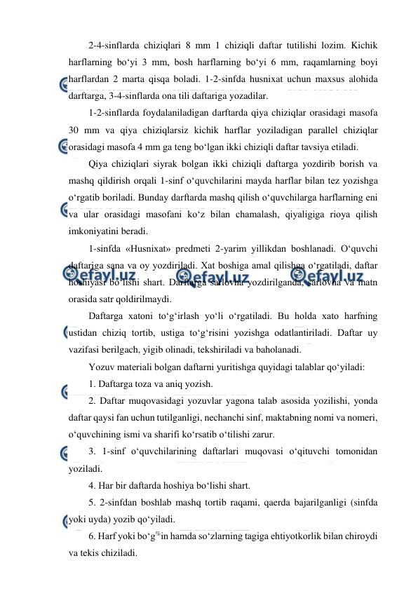  
 
2-4-sinflarda chiziqlari 8 mm 1 chiziqli daftar tutilishi lozim. Kichik 
harflarning bo‘yi 3 mm, bosh harflarning bo‘yi 6 mm, raqamlarning boyi 
harflardan 2 marta qisqa boladi. 1-2-sinfda husnixat uchun maxsus alohida 
darftarga, 3-4-sinflarda ona tili daftariga yozadilar. 
1-2-sinflarda foydalaniladigan darftarda qiya chiziqlar orasidagi masofa 
30 mm va qiya chiziqlarsiz kichik harflar yoziladigan parallel chiziqlar 
orasidagi masofa 4 mm ga teng bo‘lgan ikki chiziqli daftar tavsiya etiladi. 
Qiya chiziqlari siyrak bolgan ikki chiziqli daftarga yozdirib borish va 
mashq qildirish orqali 1-sinf o‘quvchilarini mayda harflar bilan tez yozishga 
o‘rgatib boriladi. Bunday darftarda mashq qilish o‘quvchilarga harflarning eni 
va ular orasidagi masofani ko‘z bilan chamalash, qiyaligiga rioya qilish 
imkoniyatini beradi. 
1-sinfda «Husnixat» predmeti 2-yarim yillikdan boshlanadi. O‘quvchi 
daftariga sana va oy yozdiriladi. Xat boshiga amal qilishga o‘rgatiladi, daftar 
hoshiyasi bo‘lishi shart. Darftarga sarlovha yozdirilganda, sarlovha va matn 
orasida satr qoldirilmaydi. 
Daftarga xatoni to‘g‘irlash yo‘li o‘rgatiladi. Bu holda xato harfning 
ustidan chiziq tortib, ustiga to‘g‘risini yozishga odatlantiriladi. Daftar uy 
vazifasi berilgach, yigib olinadi, tekshiriladi va baholanadi. 
Yozuv materiali bolgan daftarni yuritishga quyidagi talablar qo‘yiladi: 
1. Daftarga toza va aniq yozish. 
2. Daftar muqovasidagi yozuvlar yagona talab asosida yozilishi, yonda 
daftar qaysi fan uchun tutilganligi, nechanchi sinf, maktabning nomi va nomeri, 
o‘quvchining ismi va sharifi ko‘rsatib o‘tilishi zarur. 
3. 1-sinf o‘quvchilarining daftarlari muqovasi o‘qituvchi tomonidan 
yoziladi. 
4. Har bir daftarda hoshiya bo‘lishi shart. 
5. 2-sinfdan boshlab mashq tortib raqami, qaerda bajarilganligi (sinfda 
yoki uyda) yozib qo‘yiladi. 
6. Harf yoki bo‘g%in hamda so‘zlarning tagiga ehtiyotkorlik bilan chiroydi 
va tekis chiziladi. 
