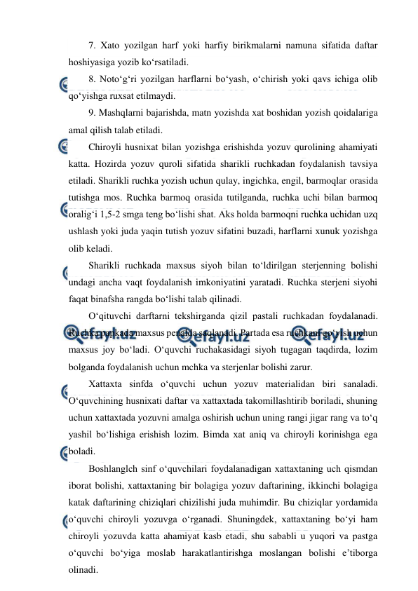  
 
7. Xato yozilgan harf yoki harfiy birikmalarni namuna sifatida daftar 
hoshiyasiga yozib ko‘rsatiladi. 
8. Noto‘g‘ri yozilgan harflarni bo‘yash, o‘chirish yoki qavs ichiga olib 
qo‘yishga ruxsat etilmaydi. 
9. Mashqlarni bajarishda, matn yozishda xat boshidan yozish qoidalariga 
amal qilish talab etiladi. 
Chiroyli husnixat bilan yozishga erishishda yozuv qurolining ahamiyati 
katta. Hozirda yozuv quroli sifatida sharikli ruchkadan foydalanish tavsiya 
etiladi. Sharikli ruchka yozish uchun qulay, ingichka, engil, barmoqlar orasida 
tutishga mos. Ruchka barmoq orasida tutilganda, ruchka uchi bilan barmoq 
oralig‘i 1,5-2 smga teng bo‘lishi shat. Aks holda barmoqni ruchka uchidan uzq 
ushlash yoki juda yaqin tutish yozuv sifatini buzadi, harflarni xunuk yozishga 
olib keladi. 
Sharikli ruchkada maxsus siyoh bilan to‘ldirilgan sterjenning bolishi 
undagi ancha vaqt foydalanish imkoniyatini yaratadi. Ruchka sterjeni siyohi 
faqat binafsha rangda bo‘lishi talab qilinadi. 
O‘qituvchi darftarni tekshirganda qizil pastali ruchkadan foydalanadi. 
Ruchka papkada maxsus penalda saqlanadi. Partada esa ruchkani qo‘yish uchun 
maxsus joy bo‘ladi. O‘quvchi ruchakasidagi siyoh tugagan taqdirda, lozim 
bolganda foydalanish uchun mchka va sterjenlar bolishi zarur. 
Xattaxta sinfda o‘quvchi uchun yozuv materialidan biri sanaladi. 
O‘quvchining husnixati daftar va xattaxtada takomillashtirib boriladi, shuning 
uchun xattaxtada yozuvni amalga oshirish uchun uning rangi jigar rang va to‘q 
yashil bo‘lishiga erishish lozim. Bimda xat aniq va chiroyli korinishga ega 
boladi. 
Boshlanglch sinf o‘quvchilari foydalanadigan xattaxtaning uch qismdan 
iborat bolishi, xattaxtaning bir bolagiga yozuv daftarining, ikkinchi bolagiga 
katak daftarining chiziqlari chizilishi juda muhimdir. Bu chiziqlar yordamida 
o‘quvchi chiroyli yozuvga o‘rganadi. Shuningdek, xattaxtaning bo‘yi ham 
chiroyli yozuvda katta ahamiyat kasb etadi, shu sababli u yuqori va pastga 
o‘quvchi bo‘yiga moslab harakatlantirishga moslangan bolishi e’tiborga 
olinadi. 
