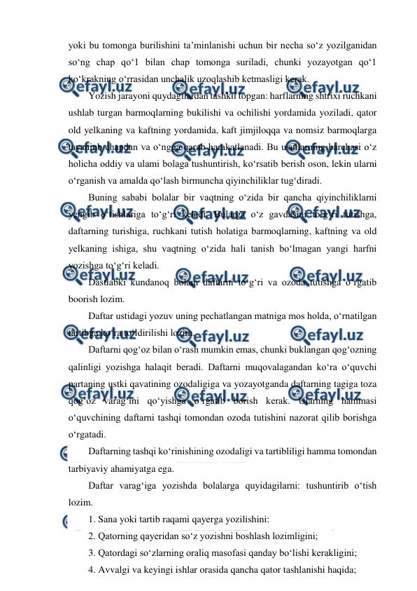  
 
yoki bu tomonga burilishini ta’minlanishi uchun bir necha so‘z yozilganidan 
so‘ng chap qo‘1 bilan chap tomonga suriladi, chunki yozayotgan qo‘1 
ko‘krakning o‘rrasidan unchalik uzoqlashib ketmasligi kerak. 
Yozish jarayoni quydagilardan tashkil topgan: harflarning shtrixi ruchkani 
ushlab turgan barmoqlarning bukilishi va ochilishi yordamida yoziladi, qator 
old yelkaning va kaftning yordamida, kaft jimjiloqqa va nomsiz barmoqlarga 
tayaninb chapdan va o‘ngga qarab harakatlanadi. Bu usullarning barchasi o‘z 
holicha oddiy va ulami bolaga tushuntirish, ko‘rsatib berish oson, lekin ularni 
o‘rganish va amalda qo‘lash birmuncha qiyinchiliklar tug‘diradi. 
Buning sababi bolalar bir vaqtning o‘zida bir qancha qiyinchiliklarni 
yengib o‘tishlariga to‘g‘ri keladi. Bularga o‘z gavdasini to‘g‘ri tutishga, 
daftarning turishiga, ruchkani tutish holatiga barmoqlarning, kaftning va old 
yelkaning ishiga, shu vaqtning o‘zida hali tanish bo‘lmagan yangi harfni 
yozishga to‘g‘ri keladi. 
Dastlabki kundanoq bolani daftarni to‘g‘ri va ozoda tutishga o‘rgatib 
boorish lozim. 
Daftar ustidagi yozuv uning pechatlangan matniga mos holda, o‘rnatilgan 
tartibga ko‘ra to‘ldirilishi lozim. 
Daftarni qog‘oz bilan o‘rash mumkin emas, chunki buklangan qog‘ozning 
qalinligi yozishga halaqit beradi. Daftarni muqovalagandan ko‘ra o‘quvchi 
partaning ustki qavatining ozodaligiga va yozayotganda daftarning tagiga toza 
qog‘oz varag‘ini qo‘yishga o‘rgatib borish kerak. Ularning hammasi 
o‘quvchining daftarni tashqi tomondan ozoda tutishini nazorat qilib borishga 
o‘rgatadi. 
Daftarning tashqi ko‘rinishining ozodaligi va tartibliligi hamma tomondan 
tarbiyaviy ahamiyatga ega. 
Daftar varag‘iga yozishda bolalarga quyidagilarni: tushuntirib o‘tish 
lozim. 
1. Sana yoki tartib raqami qayerga yozilishini: 
2. Qatorning qayeridan so‘z yozishni boshlash lozimligini; 
3. Qatordagi so‘zlarning oraliq masofasi qanday bo‘lishi kerakligini; 
4. Avvalgi va keyingi ishlar orasida qancha qator tashlanishi haqida; 
