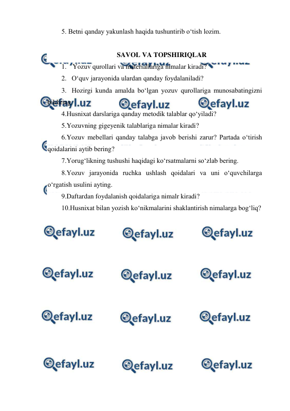  
 
5. Betni qanday yakunlash haqida tushuntirib o‘tish lozim. 
    
SAVOL VA TOPSHIRIQLAR 
1. Yozuv qurollari va materiallariga nimalar kiradi? 
2. O‘quv jarayonida ulardan qanday foydalaniladi? 
3. Hozirgi kunda amalda bo‘lgan yozuv qurollariga munosabatingizni 
bildiring. 
4.Husnixat darslariga qanday metodik talablar qo‘yiladi? 
5.Yozuvning gigeyenik talablariga nimalar kiradi? 
6.Yozuv mebellari qanday talabga javob berishi zarur? Partada o‘tirish 
qoidalarini aytib bering? 
7.Yorug‘likning tushushi haqidagi ko‘rsatmalarni so‘zlab bering. 
8.Yozuv jarayonida ruchka ushlash qoidalari va uni o‘quvchilarga 
o‘rgatish usulini ayting. 
9.Daftardan foydalanish qoidalariga nimalr kiradi? 
10.Husnixat bilan yozish ko‘nikmalarini shaklantirish nimalarga bog‘liq? 
 
