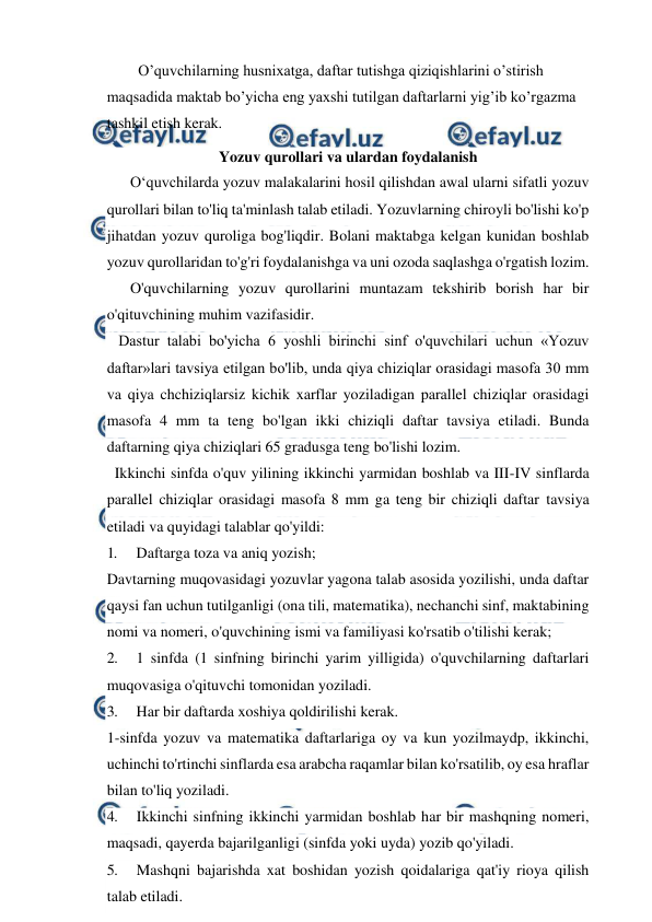  
 
O’quvchilarning husnixatga, daftar tutishga qiziqishlarini o’stirish 
maqsadida maktab bo’yicha eng yaxshi tutilgan daftarlarni yig’ib ko’rgazma 
tashkil etish kerak. 
Yozuv qurollari va ulardan foydalanish 
 
O‘quvchilarda yozuv malakalarini hosil qilishdan awal ularni sifatli yozuv 
qurollari bilan to'liq ta'minlash talab etiladi. Yozuvlarning chiroyli bo'lishi ko'p 
jihatdan yozuv quroliga bog'liqdir. Bolani maktabga kelgan kunidan boshlab 
yozuv qurollaridan to'g'ri foydalanishga va uni ozoda saqlashga o'rgatish lozim. 
 
O'quvchilarning yozuv qurollarini muntazam tekshirib borish har bir 
o'qituvchining muhim vazifasidir. 
   Dastur talabi bo'yicha 6 yoshli birinchi sinf o'quvchilari uchun «Yozuv 
daftar»lari tavsiya etilgan bo'lib, unda qiya chiziqlar orasidagi masofa 30 mm 
va qiya chchiziqlarsiz kichik xarflar yoziladigan parallel chiziqlar orasidagi 
masofa 4 mm ta teng bo'lgan ikki chiziqli daftar tavsiya etiladi. Bunda 
daftarning qiya chiziqlari 65 gradusga teng bo'lishi lozim. 
  Ikkinchi sinfda o'quv yilining ikkinchi yarmidan boshlab va III-IV sinflarda 
parallel chiziqlar orasidagi masofa 8 mm ga teng bir chiziqli daftar tavsiya 
etiladi va quyidagi talablar qo'yildi: 
1. 
Daftarga toza va aniq yozish; 
Davtarning muqovasidagi yozuvlar yagona talab asosida yozilishi, unda daftar 
qaysi fan uchun tutilganligi (ona tili, matematika), nechanchi sinf, maktabining 
nomi va nomeri, o'quvchining ismi va familiyasi ko'rsatib o'tilishi kerak; 
2. 
1 sinfda (1 sinfning birinchi yarim yilligida) o'quvchilarning daftarlari 
muqovasiga o'qituvchi tomonidan yoziladi. 
3. 
Har bir daftarda xoshiya qoldirilishi kerak. 
1-sinfda yozuv va matematika daftarlariga oy va kun yozilmaydp, ikkinchi, 
uchinchi to'rtinchi sinflarda esa arabcha raqamlar bilan ko'rsatilib, oy esa hraflar 
bilan to'liq yoziladi.  
4. 
Ikkinchi sinfning ikkinchi yarmidan boshlab har bir mashqning nomeri, 
maqsadi, qayerda bajarilganligi (sinfda yoki uyda) yozib qo'yiladi. 
5. 
Mashqni bajarishda xat boshidan yozish qoidalariga qat'iy rioya qilish 
talab etiladi. 
